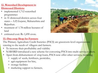 12. Watershed Development in
Distressed Districts:
• implemented 1,712 watershed
programmes
• in 31 distressed districts across four
states – A.P, Gujarat, Maharashtra and
Rajasthan.
• treatment of 1.78 million hectares of
land
• estimated cost: Rs 1,690 crore.
13. One-stop Shop for Farmers
The Primary Agriculture Credit Societies (PACS) are grassroots-level organizations
catering to the needs of villagers and farmers.
• To increase their profitability and viability
• NABARD introduced a new scheme for converting PACS into multi-service centers.
• Apart from disbursement of crop loans, PACS now offer other services, including
+ supply of seeds, fertilizers, pesticides,
+ agri-equipment for hire,
+ storage facilities
+ marketing support to farmers.
 