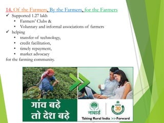 14. Of the Farmers, By the Farmers, for the Farmers
 Supported 1.27 lakh
• Farmers’ Clubs &
• Voluntary and informal associations of farmers
 helping
• transfer of technology,
• credit facilitation,
• timely repayment,
• market advocacy
for the farming community.
 