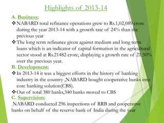Highlights of 2013-14
A. Business:
NABARD total refinance operations grew to Rs.1,02,089 crore
during the year 2013-14 with a growth rate of 24% than the
previous year
The long term refinance given against medium and long term
loans which is an indicator of capital formation in the agricultural
sector stood at Rs.21482 crore, displaying a growth rate of 21.50%
over the previous year.
B. Development:
In 2013-14 it was a biggest efforts in the history of banking
industry in the country ,NABARD bought cooperative banks into
core banking solution(CBS).
Out of total 380 banks,340 banks moved to CBS
C. Supervision:
NABARD conducted 296 inspections of RRB and cooperative
banks on behalf of the reserve bank of India during the year
 