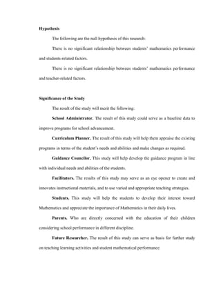 Hypothesis

       The following are the null hypothesis of this research:

       There is no significant relationship between students’ mathematics performance

and students-related factors.

       There is no significant relationship between students’ mathematics performance

and teacher-related factors.



Significance of the Study

       The result of the study will merit the following:

       School Administrator. The result of this study could serve as a baseline data to

improve programs for school advancement.

       Curriculum Planner. The result of this study will help them appraise the existing

programs in terms of the student’s needs and abilities and make changes as required.

       Guidance Councilor. This study will help develop the guidance program in line

with individual needs and abilities of the students.

       Facilitators. The results of this study may serve as an eye opener to create and

innovates instructional materials, and to use varied and appropriate teaching strategies.

       Students. This study will help the students to develop their interest toward

Mathematics and appreciate the importance of Mathematics in their daily lives.

       Parents. Who are directly concerned with the education of their children

considering school performance in different discipline.

       Future Researcher. The result of this study can serve as basis for further study

on teaching learning activities and student mathematical performance.
 