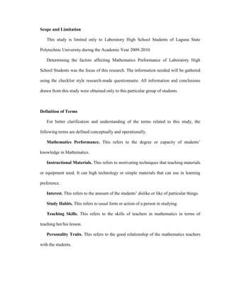 Scope and Limitation

   This study is limited only to Laboratory High School Students of Laguna State

Polytechnic University during the Academic Year 2009-2010.

   Determining the factors affecting Mathematics Performance of Laboratory High

School Students was the focus of this research. The information needed will be gathered

using the checklist style research-made questionnaire. All information and conclusions

drawn from this study were obtained only to this particular group of students.



Definition of Terms

   For better clarification and understanding of the terms related to this study, the

following terms are defined conceptually and operationally.

   Mathematics Performance. This refers to the degree or capacity of students’

knowledge in Mathematics.

   Instructional Materials. This refers to motivating techniques that teaching materials

or equipment used. It can high technology or simple materials that can use in learning

preference.

   Interest. This refers to the amount of the students’ dislike or like of particular things.

   Study Habits. This refers to usual form or action of a person in studying.

   Teaching Skills. This refers to the skills of teachers in mathematics in terms of

teaching her/his lesson.

   Personality Traits. This refers to the good relationship of the mathematics teachers

with the students.
 