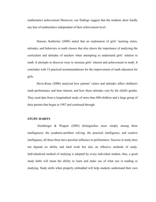 mathematics achievement Moreover, our findings suggest that the students show hardly

any fear of mathematics independent of their achievement level.



         Hanson, Katherine (2008) stated that an exploration of girls’ learning styles,

attitudes, and behaviors in math classes that also shows the importance of analyzing the

curriculum and attitudes of teachers when attempting to understand girls’ relation to

math. It attempts to discover ways to increase girls’ interest and achievement in math. It

concludes with 15 practical recommendations for the improvement of math education for

girls.

         Davis-Kean (2000) analyzed how parents' values and attitudes affect children's

math performance and later interest, and how these attitudes vary by the child's gender.

They used data from a longitudinal study of more than 800 children and a large group of

their parents that began in 1987 and continued through.



STUDY HABITS

         Steinberger & Wagner (2005) distinguishes more simply among three

intelligences; the academic-problem solving; the practical intelligence; and creative

intelligence; all these three have peculiar influence to performance. Success in study does

not depend on ability and hard work but also on effective methods of study.

Individualized method of studying is adopted by every individual student, thus, a good

study habit will mean the ability to learn and make use of what one is reading or

studying. Study skills when properly embedded will help students understand their own
 