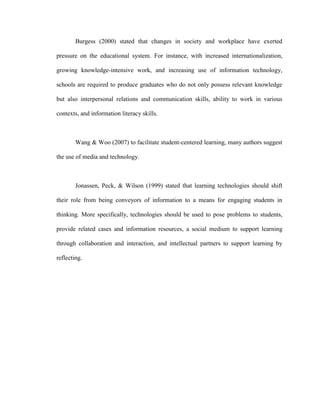 Burgess (2000) stated that changes in society and workplace have exerted

pressure on the educational system. For instance, with increased internationalization,

growing knowledge-intensive work, and increasing use of information technology,

schools are required to produce graduates who do not only possess relevant knowledge

but also interpersonal relations and communication skills, ability to work in various

contexts, and information literacy skills.



        Wang & Woo (2007) to facilitate student-centered learning, many authors suggest

the use of media and technology.



        Jonassen, Peck, & Wilson (1999) stated that learning technologies should shift

their role from being conveyors of information to a means for engaging students in

thinking. More specifically, technologies should be used to pose problems to students,

provide related cases and information resources, a social medium to support learning

through collaboration and interaction, and intellectual partners to support learning by

reflecting.
 