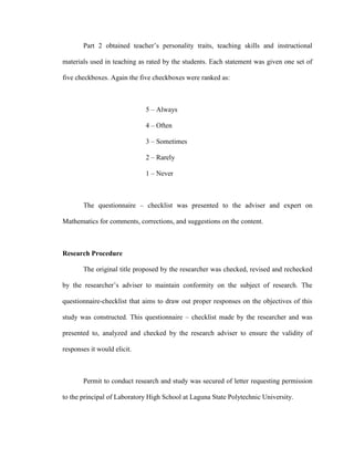 Part 2 obtained teacher’s personality traits, teaching skills and instructional

materials used in teaching as rated by the students. Each statement was given one set of

five checkboxes. Again the five checkboxes were ranked as:



                             5 – Always

                             4 – Often

                             3 – Sometimes

                             2 – Rarely

                             1 – Never



       The questionnaire – checklist was presented to the adviser and expert on

Mathematics for comments, corrections, and suggestions on the content.



Research Procedure

       The original title proposed by the researcher was checked, revised and rechecked

by the researcher’s adviser to maintain conformity on the subject of research. The

questionnaire-checklist that aims to draw out proper responses on the objectives of this

study was constructed. This questionnaire – checklist made by the researcher and was

presented to, analyzed and checked by the research adviser to ensure the validity of

responses it would elicit.



       Permit to conduct research and study was secured of letter requesting permission

to the principal of Laboratory High School at Laguna State Polytechnic University.
 