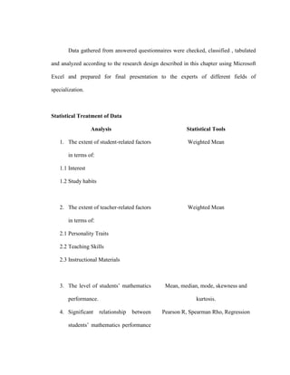 Data gathered from answered questionnaires were checked, classified , tabulated

and analyzed according to the research design described in this chapter using Microsoft

Excel and prepared for final presentation to the experts of different fields of

specialization.



Statistical Treatment of Data

                  Analysis                               Statistical Tools

   1. The extent of student-related factors               Weighted Mean

       in terms of:

   1.1 Interest

   1.2 Study habits



   2. The extent of teacher-related factors               Weighted Mean

       in terms of:

   2.1 Personality Traits

   2.2 Teaching Skills

   2.3 Instructional Materials



   3. The level of students’ mathematics        Mean, median, mode, skewness and

       performance.                                          kurtosis.

   4. Significant     relationship   between   Pearson R, Spearman Rho, Regression

       students’ mathematics performance
 
