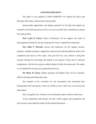 ACKNOWLEDGEMENT

       The author is very grateful to GOD ALMIGHTY for without His graces and

blessings, t6his study would not have been possible.

       Immeasurable appreciation and deepest gratitude for the help and support are

extended to the following persons who in one way or another have contributed in making

this study possible.

       Prof. Lydia R. Chavez, Dean of Education, for her support and words of

encouragement and also for giving a long period of time to depend this manuscript.

       Mrs. Delia F. Mercado, adviser and statistician, for her support, advices,

guidance, valuable comments, suggestions, and provisions that benefited her much in the

completion and success of this study.; who gave her love, care, shelter in doing this

research. Sharing her knowledge and helped in the analysis of data and its statistical

computations. And last by giving an endless helped to finish this manuscript. The author

is very thankful for having such a good adviser like you.

       Mr. Ricky M. Latosa, Subject specialist and English Critic, for his comments,

effort in checking and editing this study.

       The members of the committee for oral examination who manifested their

distinguished skills and talents in their own fields as seen in their way of correction and

ideas shared.

       Mrs. Evangeline Cruz, librarian, for her letting the author to borrow their books.

       To her respondents and teachers, for their worthy support and cooperation and

time in terms of providing the author all the needed information.
 