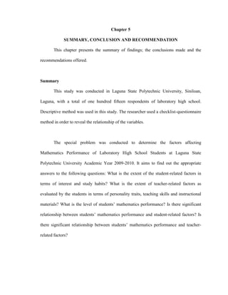 Chapter 5

             SUMMARY, CONCLUSION AND RECOMMENDATION

       This chapter presents the summary of findings; the conclusions made and the

recommendations offered.



Summary

       This study was conducted in Laguna State Polytechnic University, Siniloan,

Laguna, with a total of one hundred fifteen respondents of laboratory high school.

Descriptive method was used in this study. The researcher used a checklist-questionnaire

method in order to reveal the relationship of the variables.



       The special problem was conducted to determine the factors affecting

Mathematics Performance of Laboratory High School Students at Laguna State

Polytechnic University Academic Year 2009-2010. It aims to find out the appropriate

answers to the following questions: What is the extent of the student-related factors in

terms of interest and study habits? What is the extent of teacher-related factors as

evaluated by the students in terms of personality traits, teaching skills and instructional

materials? What is the level of students’ mathematics performance? Is there significant

relationship between students’ mathematics performance and student-related factors? Is

there significant relationship between students’ mathematics performance and teacher-

related factors?
 