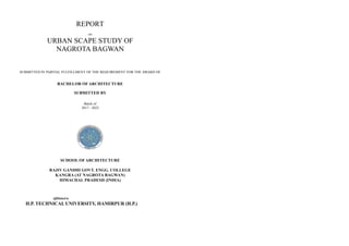1
REPORT
on
URBAN SCAPE STUDY OF
NAGROTA BAGWAN
SUBMITTED IN PARTIAL FULFILLMENT OF THE REQUIREMENT FOR THE AWARD OF
BACHELOR OF ARCHITECTURE
SUBMITTED BY
Batch of
2017 - 2022
SCHOOL OF ARCHITECTURE
RAJIV GANDHI GOVT. ENGG. COLLEGE
KANGRA (AT NAGROTA BAGWAN)
HIMACHAL PRADESH (INDIA)
Affiliated to
H.P. TECHNICALUNIVERSITY, HAMIRPUR (H.P.)
 
