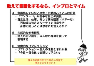 敢えて言語化するなら、インプロとマイム
 ４．意識化していない思考・行動のバイアスの自覚
  ・「ワンワード」が苦手な自己の発見
  ・日常生活、仕事、そして筋肉阻害（ボアール）
    可動域の狭さとルーティン日常生活
    身体と同じことは思考にも言えるか？

 ５．共感的な他者理解
  ・他人の思い出を、みんなの身体を使って
   表現する

 ６．協働的なリフレクション
  ・リフレクション＝個人の活動とされがち
  ・「今日一日を体で表現して下さい」

      様々な可能性をぜひ皆さん自身で
          Copyright(C) Jun Nakahara, All rights
                                                  5
                        reserved.
         考えてみて下さい！
 