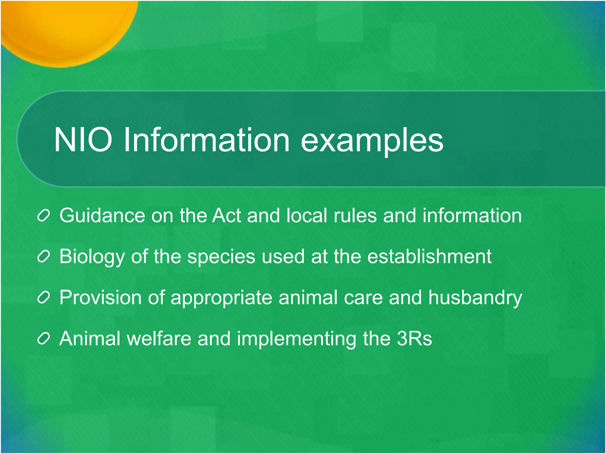 NIO Information examples
Guidance on the Act and local rules and information
Biology of the species used at the establishment
Provision of appropriate animal care and husbandry
Animal welfare and implementing the 3Rs
 
