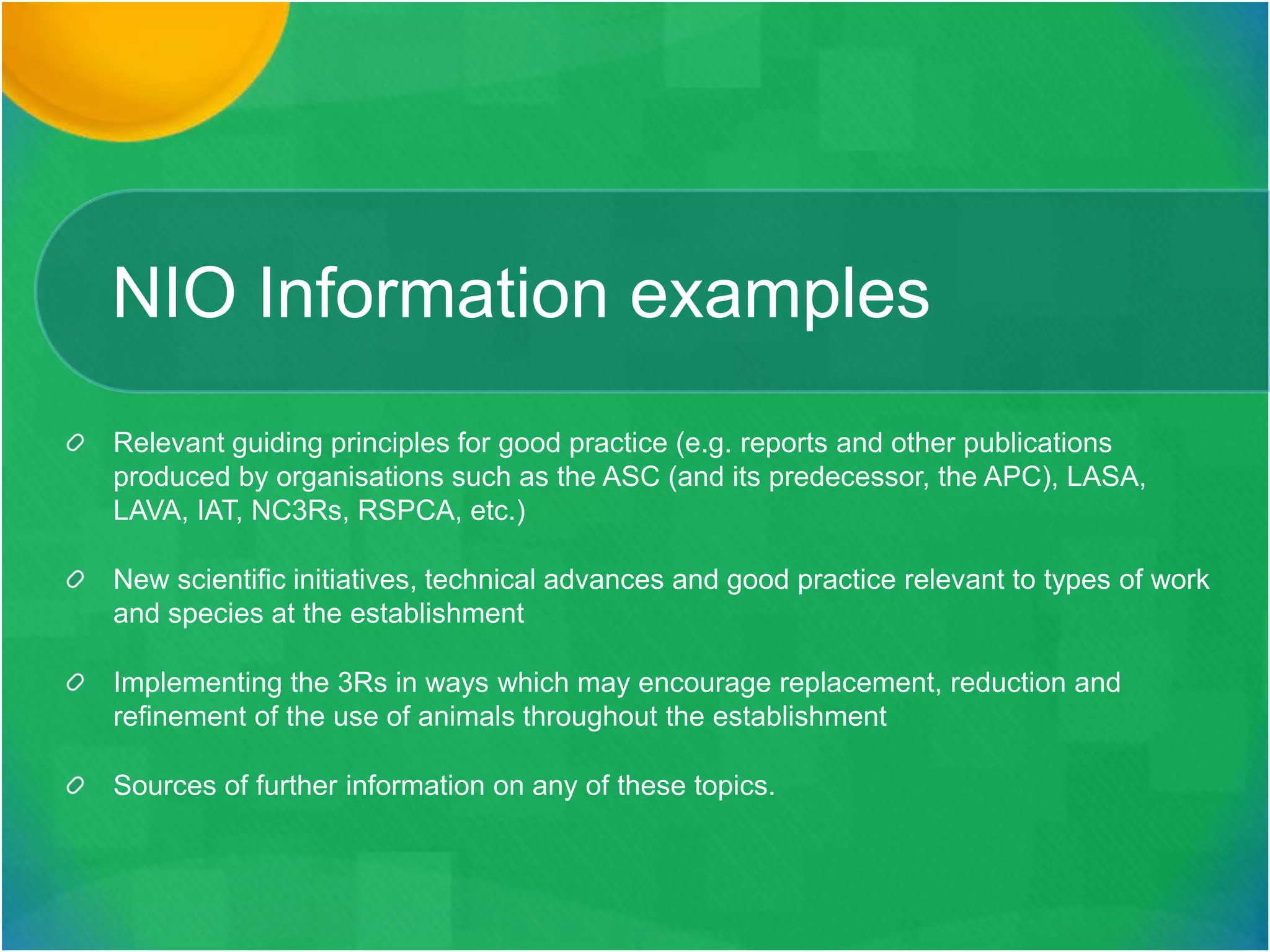 NIO Information examples
Relevant guiding principles for good practice (e.g. reports and other publications
produced by organisations such as the ASC (and its predecessor, the APC), LASA,
LAVA, IAT, NC3Rs, RSPCA, etc.)
New scientific initiatives, technical advances and good practice relevant to types of work
and species at the establishment
Implementing the 3Rs in ways which may encourage replacement, reduction and
refinement of the use of animals throughout the establishment
Sources of further information on any of these topics.
 