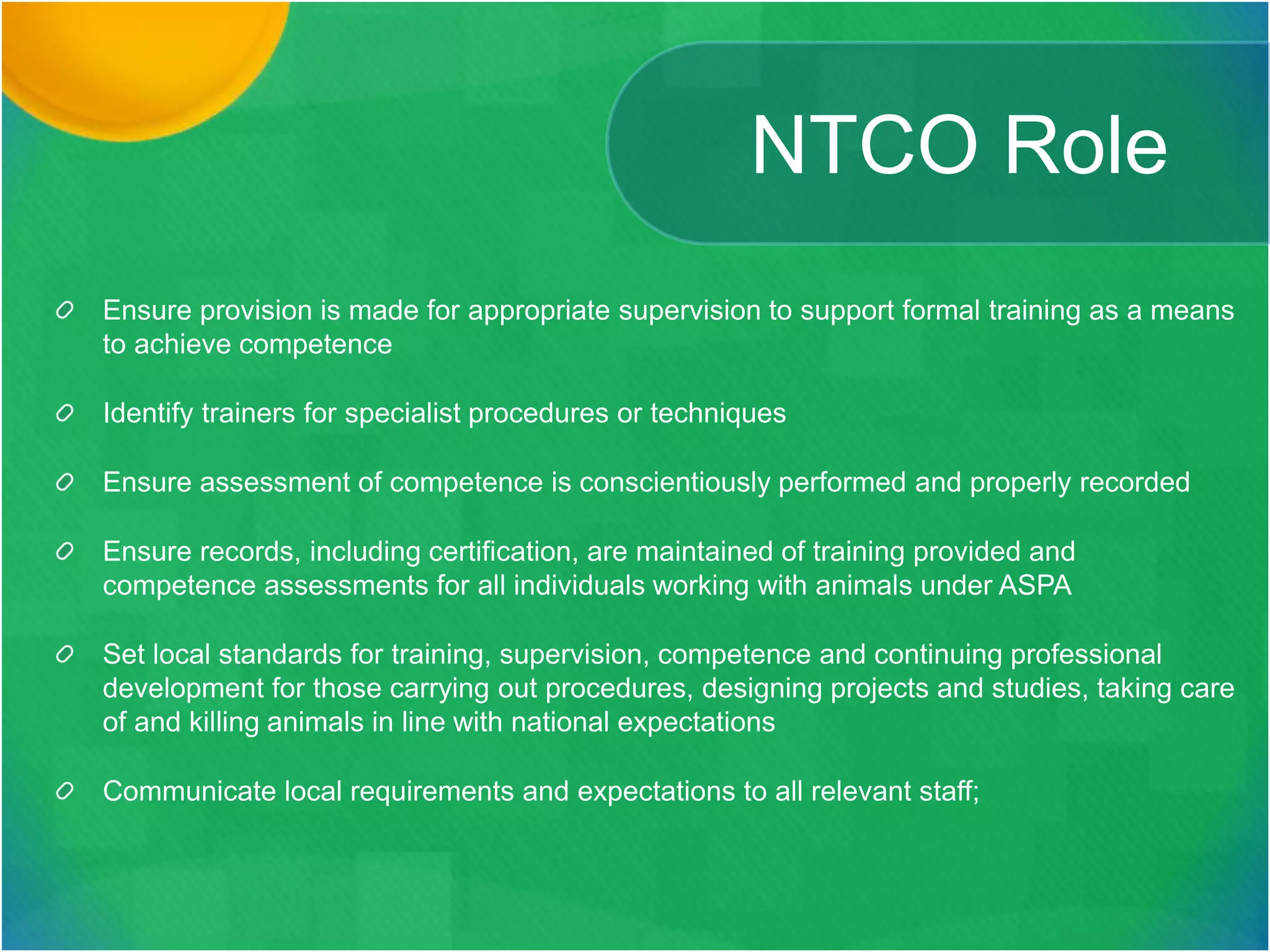 NTCO Role
Ensure provision is made for appropriate supervision to support formal training as a means
to achieve competence
Identify trainers for specialist procedures or techniques
Ensure assessment of competence is conscientiously performed and properly recorded
Ensure records, including certification, are maintained of training provided and
competence assessments for all individuals working with animals under ASPA
Set local standards for training, supervision, competence and continuing professional
development for those carrying out procedures, designing projects and studies, taking care
of and killing animals in line with national expectations
Communicate local requirements and expectations to all relevant staff;
 