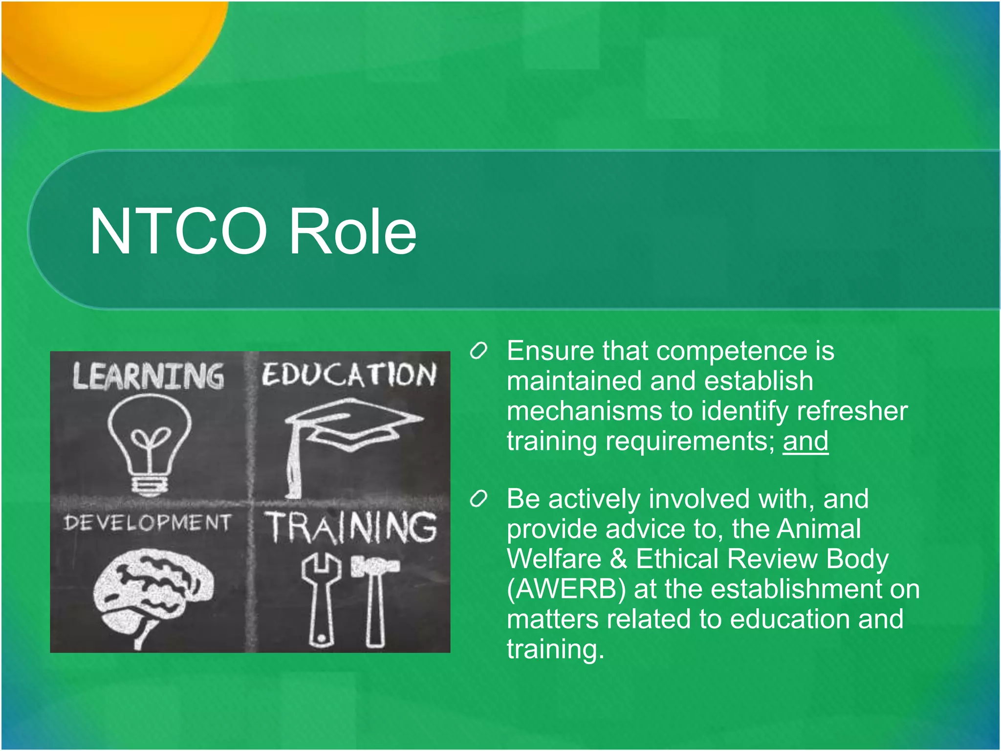 NTCO Role
Ensure that competence is
maintained and establish
mechanisms to identify refresher
training requirements; and
Be actively involved with, and
provide advice to, the Animal
Welfare & Ethical Review Body
(AWERB) at the establishment on
matters related to education and
training.
 