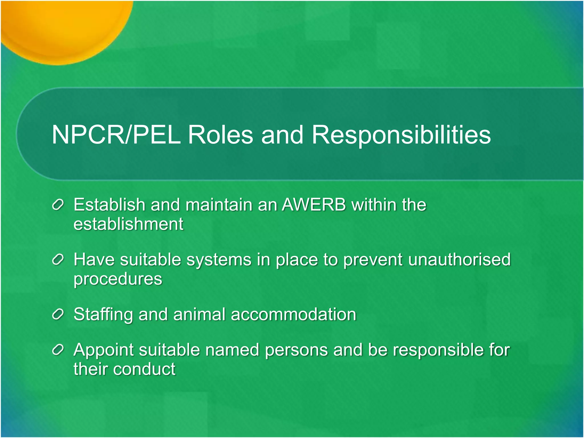 NPCR/PEL Roles and Responsibilities
Establish and maintain an AWERB within the
establishment
Have suitable systems in place to prevent unauthorised
procedures
Staffing and animal accommodation
Appoint suitable named persons and be responsible for
their conduct
 