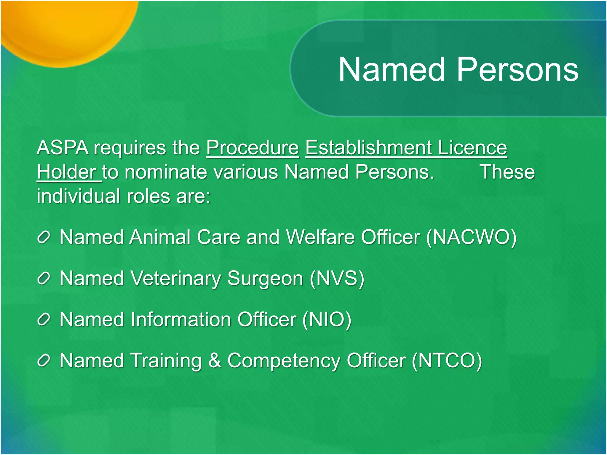 Named Persons
ASPA requires the Procedure Establishment Licence
Holder to nominate various Named Persons. These
individual roles are:
Named Animal Care and Welfare Officer (NACWO)
Named Veterinary Surgeon (NVS)
Named Information Officer (NIO)
Named Training & Competency Officer (NTCO)
 