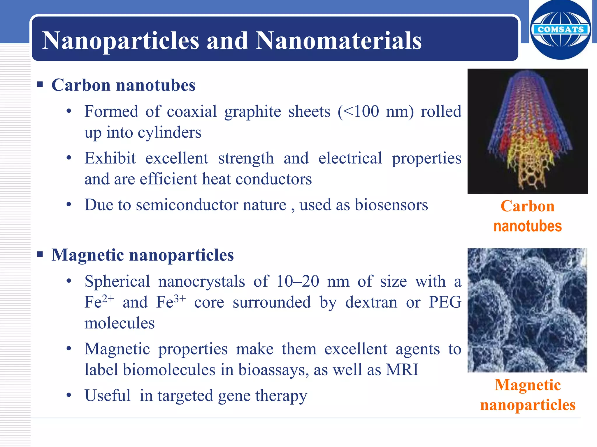 Nanoparticles and Nanomaterials
 Carbon nanotubes
• Formed of coaxial graphite sheets (<100 nm) rolled
up into cylinders
• Exhibit excellent strength and electrical properties
and are efficient heat conductors
• Due to semiconductor nature , used as biosensors
 Magnetic nanoparticles
• Spherical nanocrystals of 10–20 nm of size with a
Fe2+ and Fe3+ core surrounded by dextran or PEG
molecules
• Magnetic properties make them excellent agents to
label biomolecules in bioassays, as well as MRI
• Useful in targeted gene therapy
Carbon
nanotubes
Magnetic
nanoparticles
 