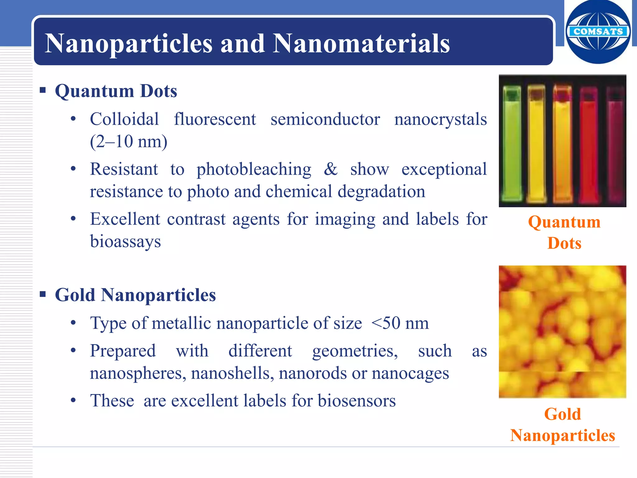 Nanoparticles and Nanomaterials
 Quantum Dots
• Colloidal fluorescent semiconductor nanocrystals
(2–10 nm)
• Resistant to photobleaching & show exceptional
resistance to photo and chemical degradation
• Excellent contrast agents for imaging and labels for
bioassays
 Gold Nanoparticles
• Type of metallic nanoparticle of size <50 nm
• Prepared with different geometries, such as
nanospheres, nanoshells, nanorods or nanocages
• These are excellent labels for biosensors
Quantum
Dots
Gold
Nanoparticles
 