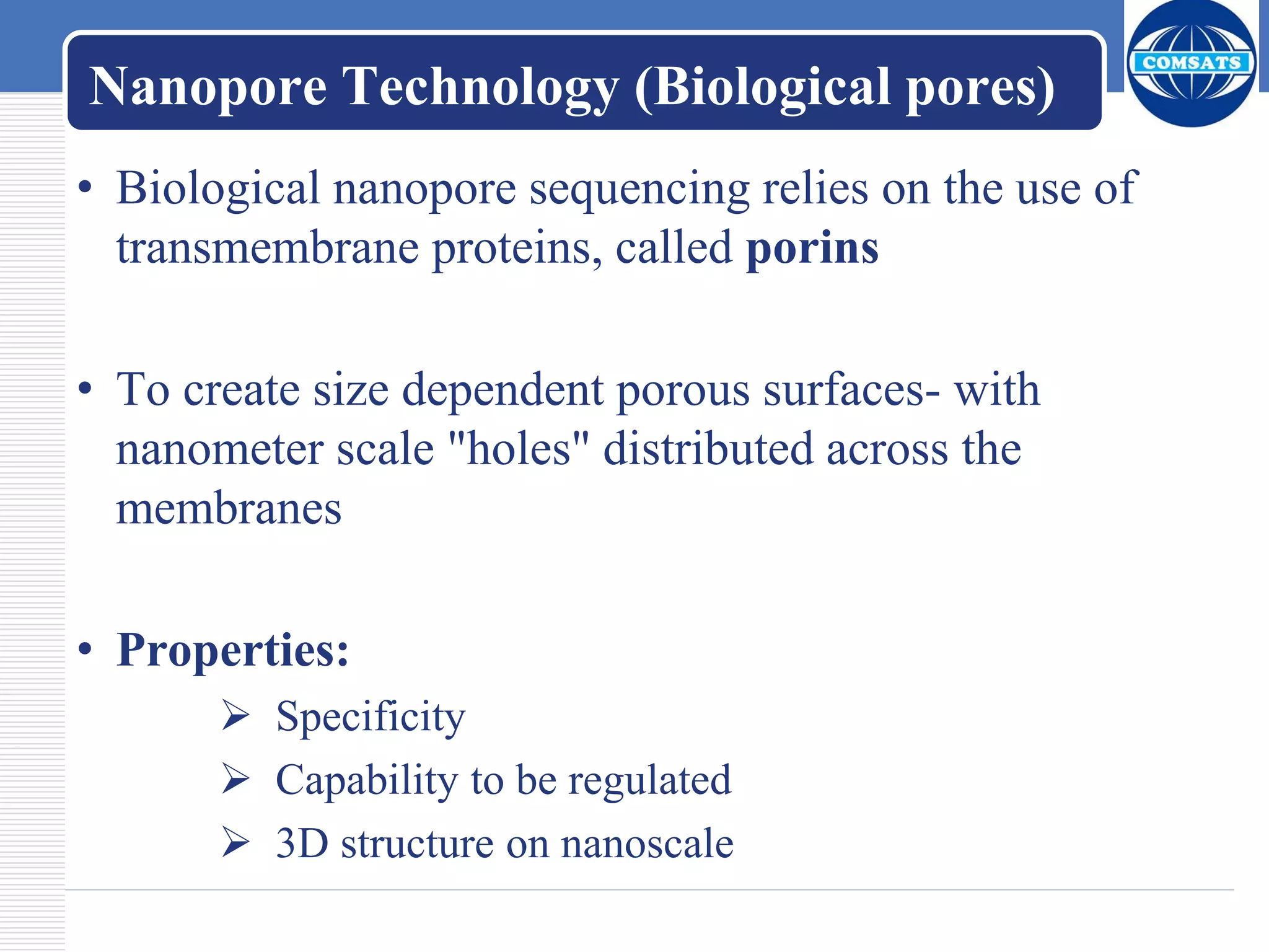 Nanopore Technology (Biological pores)
• Biological nanopore sequencing relies on the use of
transmembrane proteins, called porins
• To create size dependent porous surfaces- with
nanometer scale "holes" distributed across the
membranes
• Properties:
 Specificity
 Capability to be regulated
 3D structure on nanoscale
 