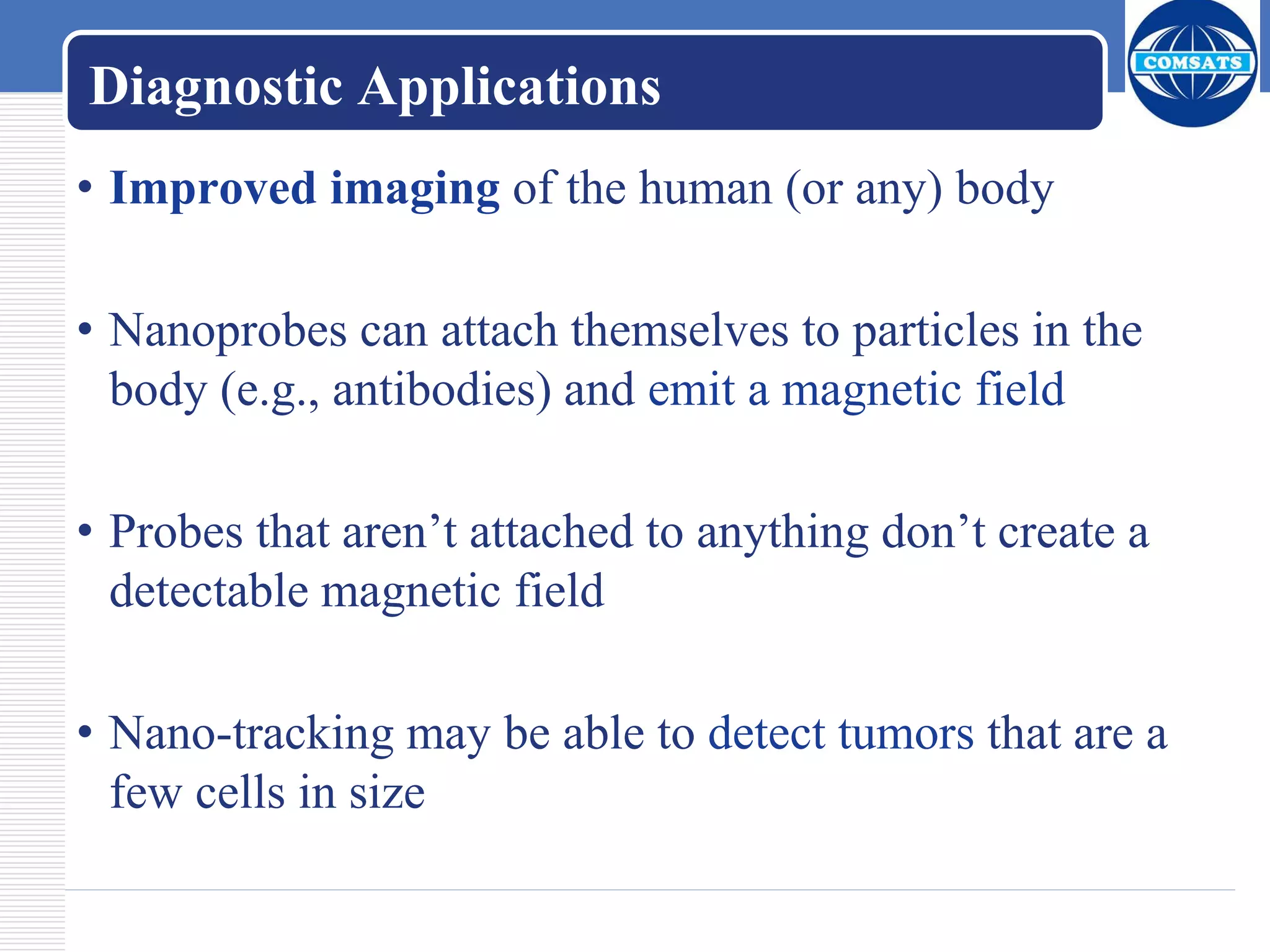 Diagnostic Applications
• Improved imaging of the human (or any) body
• Nanoprobes can attach themselves to particles in the
body (e.g., antibodies) and emit a magnetic field
• Probes that aren’t attached to anything don’t create a
detectable magnetic field
• Nano-tracking may be able to detect tumors that are a
few cells in size
 