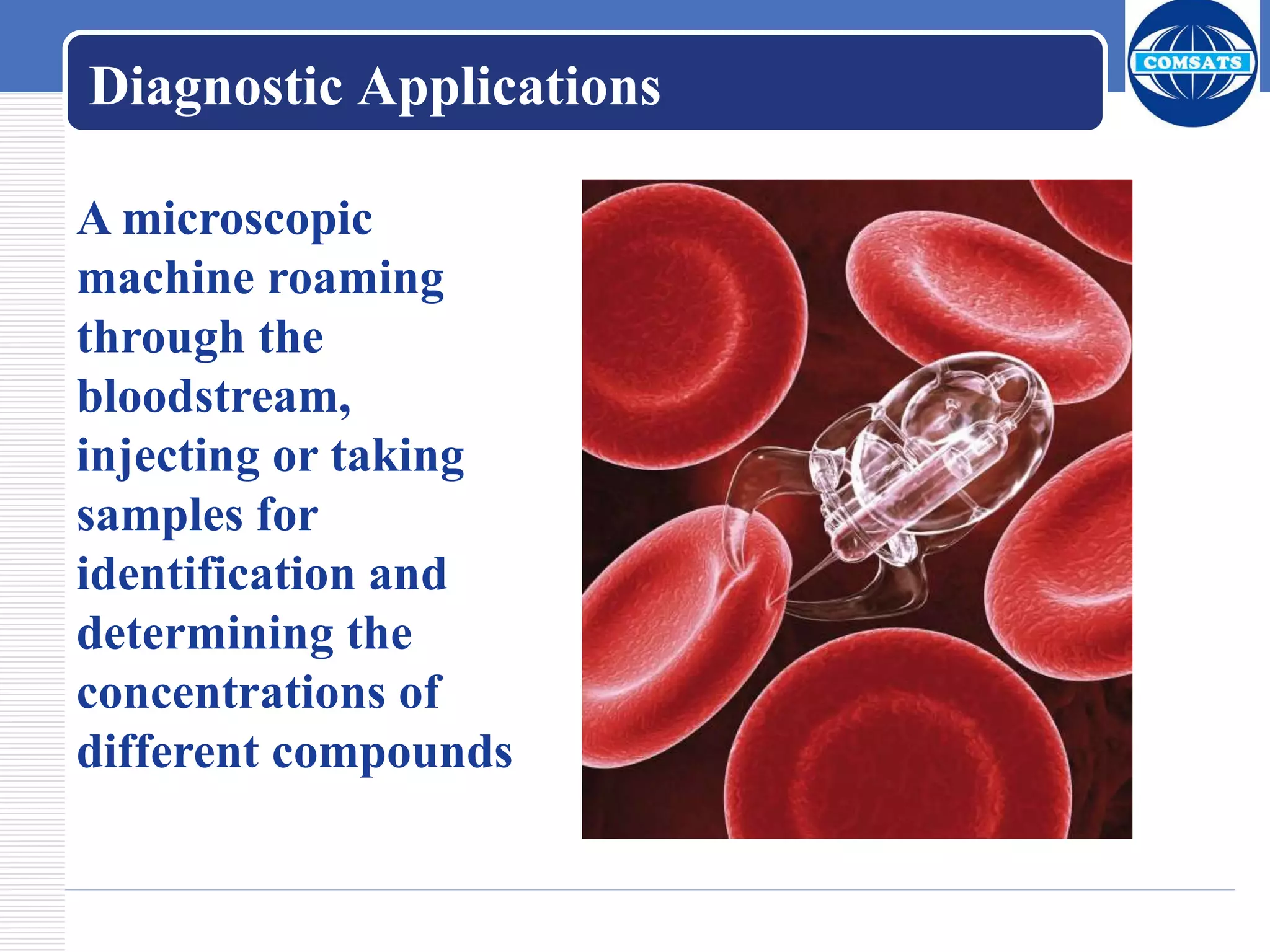 A microscopic
machine roaming
through the
bloodstream,
injecting or taking
samples for
identification and
determining the
concentrations of
different compounds
Diagnostic Applications
 