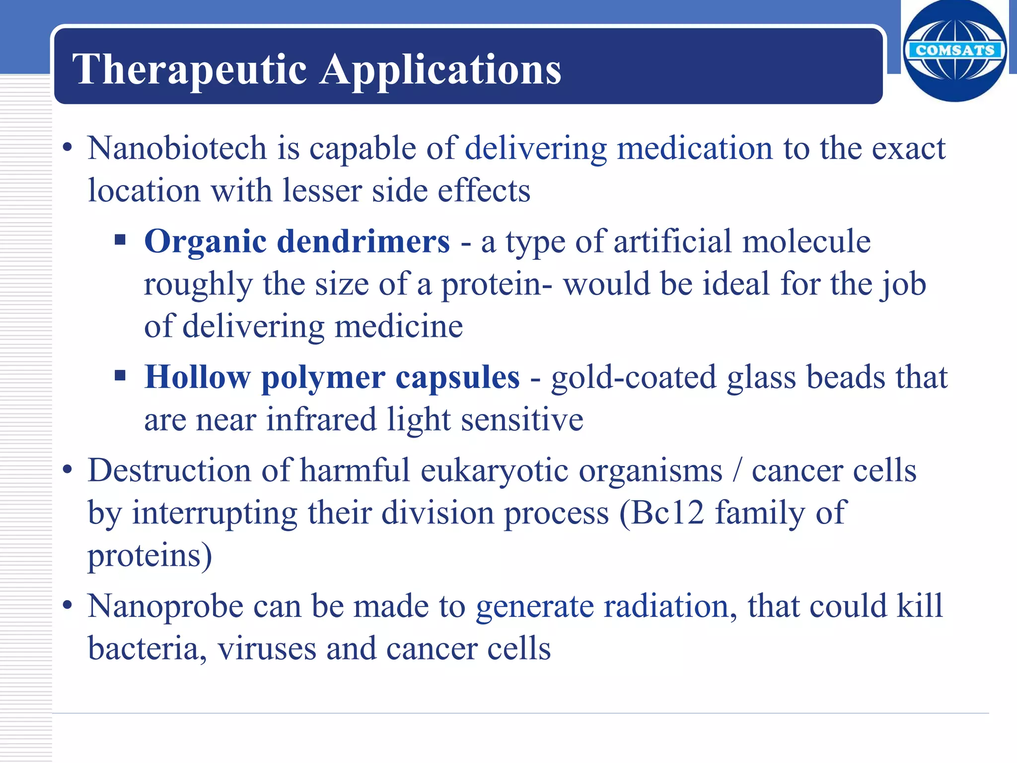 Therapeutic Applications
• Nanobiotech is capable of delivering medication to the exact
location with lesser side effects
 Organic dendrimers - a type of artificial molecule
roughly the size of a protein- would be ideal for the job
of delivering medicine
 Hollow polymer capsules - gold-coated glass beads that
are near infrared light sensitive
• Destruction of harmful eukaryotic organisms / cancer cells
by interrupting their division process (Bc12 family of
proteins)
• Nanoprobe can be made to generate radiation, that could kill
bacteria, viruses and cancer cells
 