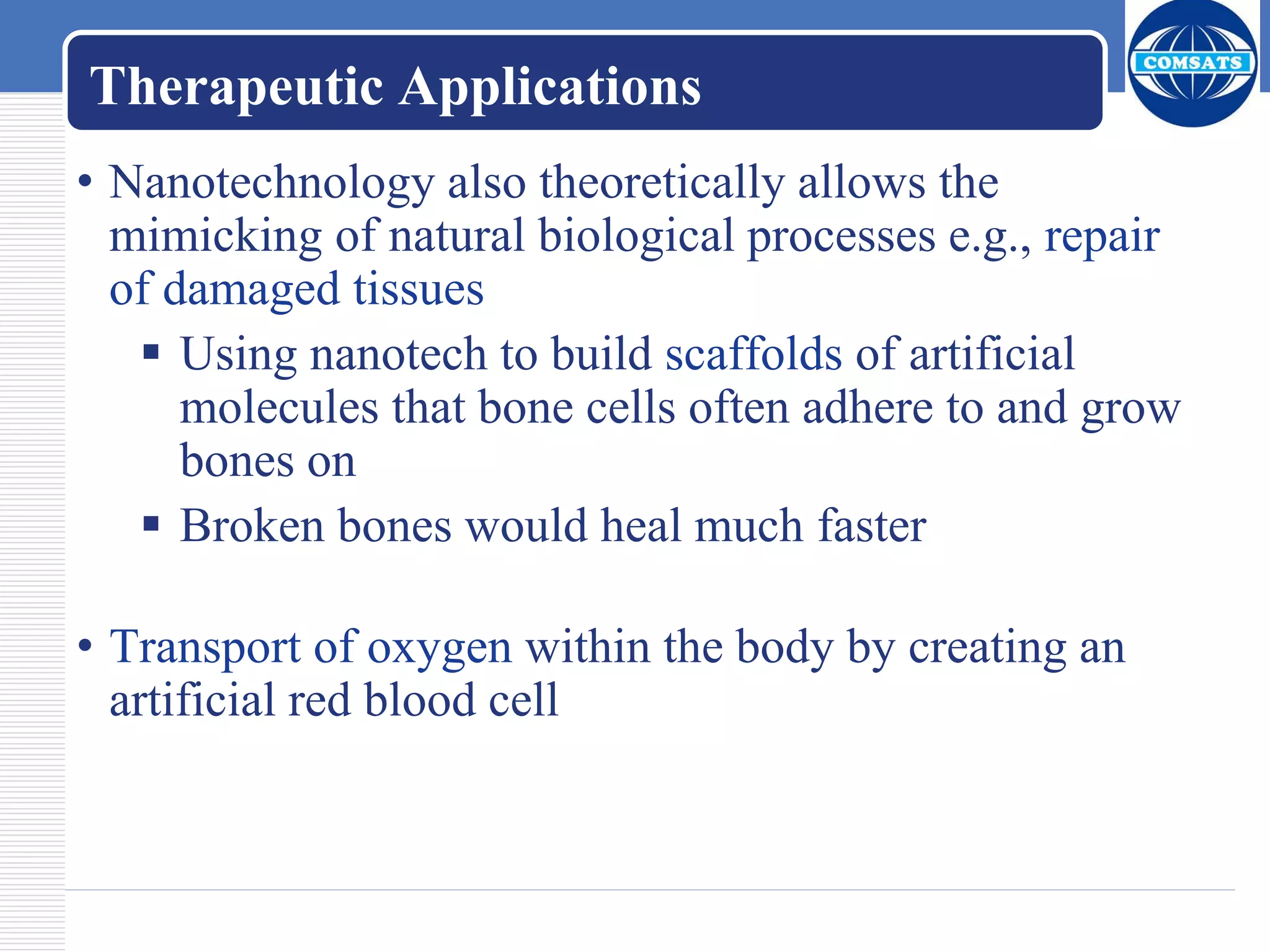 Therapeutic Applications
• Nanotechnology also theoretically allows the
mimicking of natural biological processes e.g., repair
of damaged tissues
 Using nanotech to build scaffolds of artificial
molecules that bone cells often adhere to and grow
bones on
 Broken bones would heal much faster
• Transport of oxygen within the body by creating an
artificial red blood cell
 