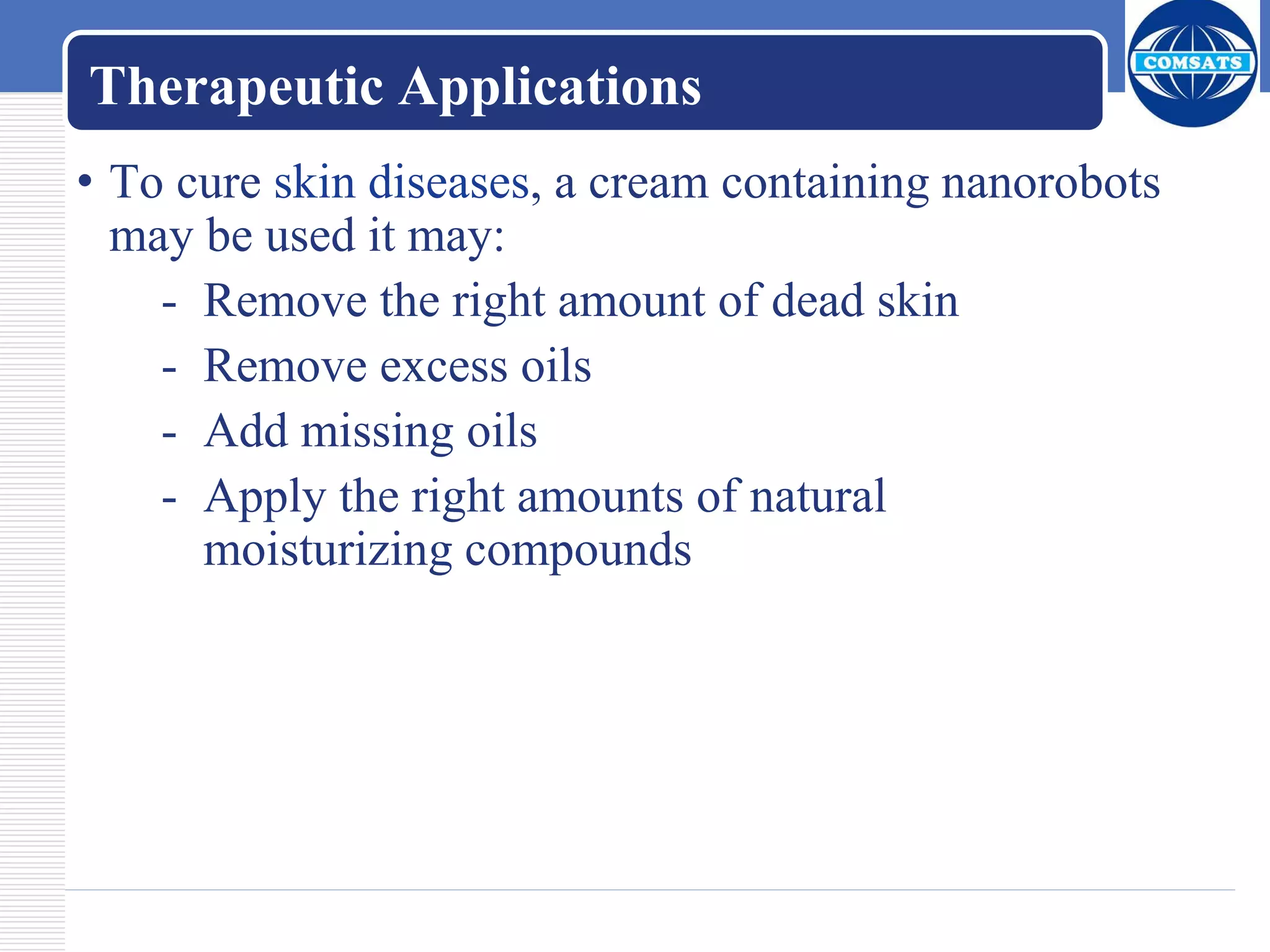 Therapeutic Applications
• To cure skin diseases, a cream containing nanorobots
may be used it may:
- Remove the right amount of dead skin
- Remove excess oils
- Add missing oils
- Apply the right amounts of natural
moisturizing compounds
 