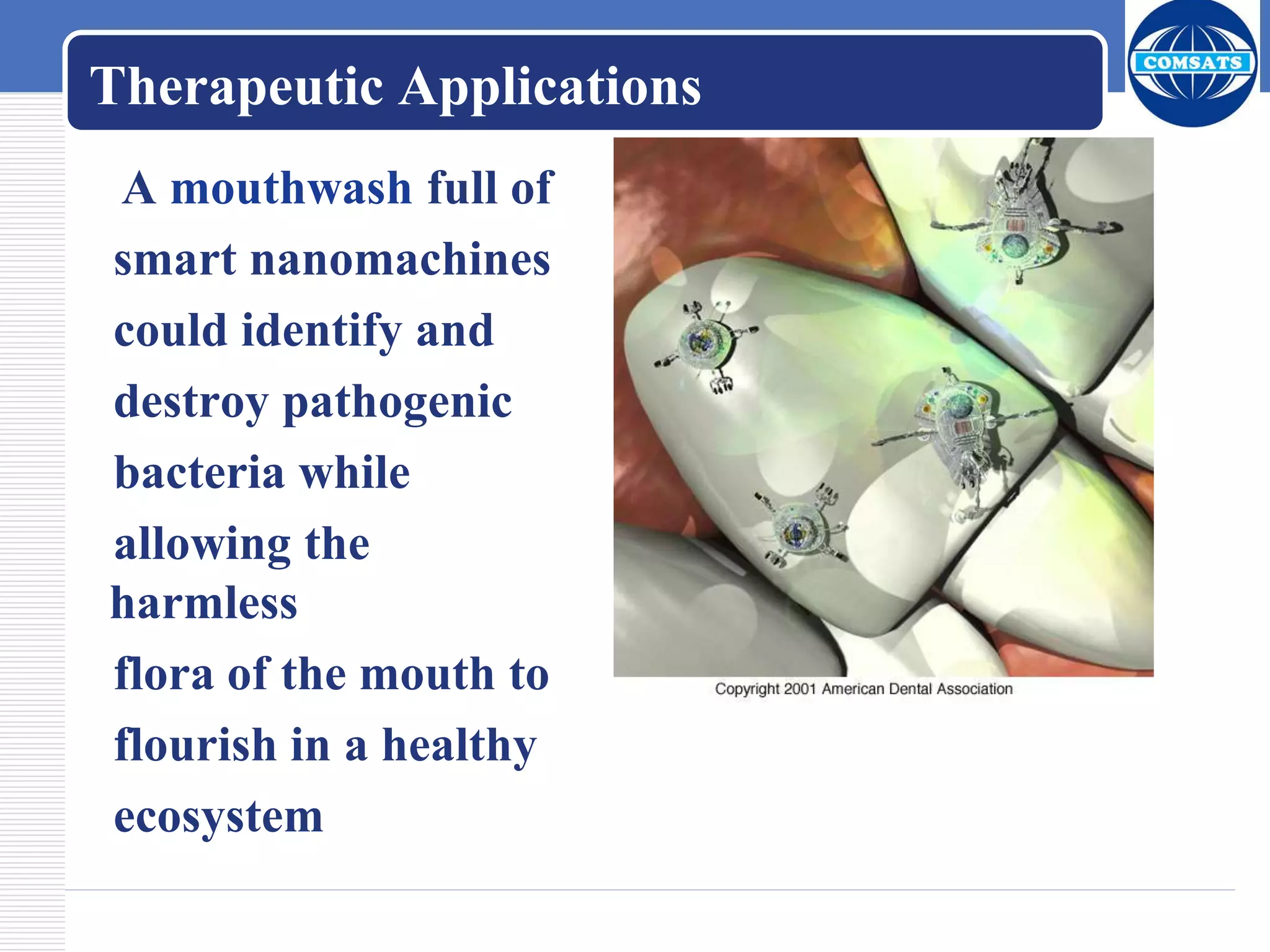Therapeutic Applications
A mouthwash full of
smart nanomachines
could identify and
destroy pathogenic
bacteria while
allowing the
harmless
flora of the mouth to
flourish in a healthy
ecosystem
 