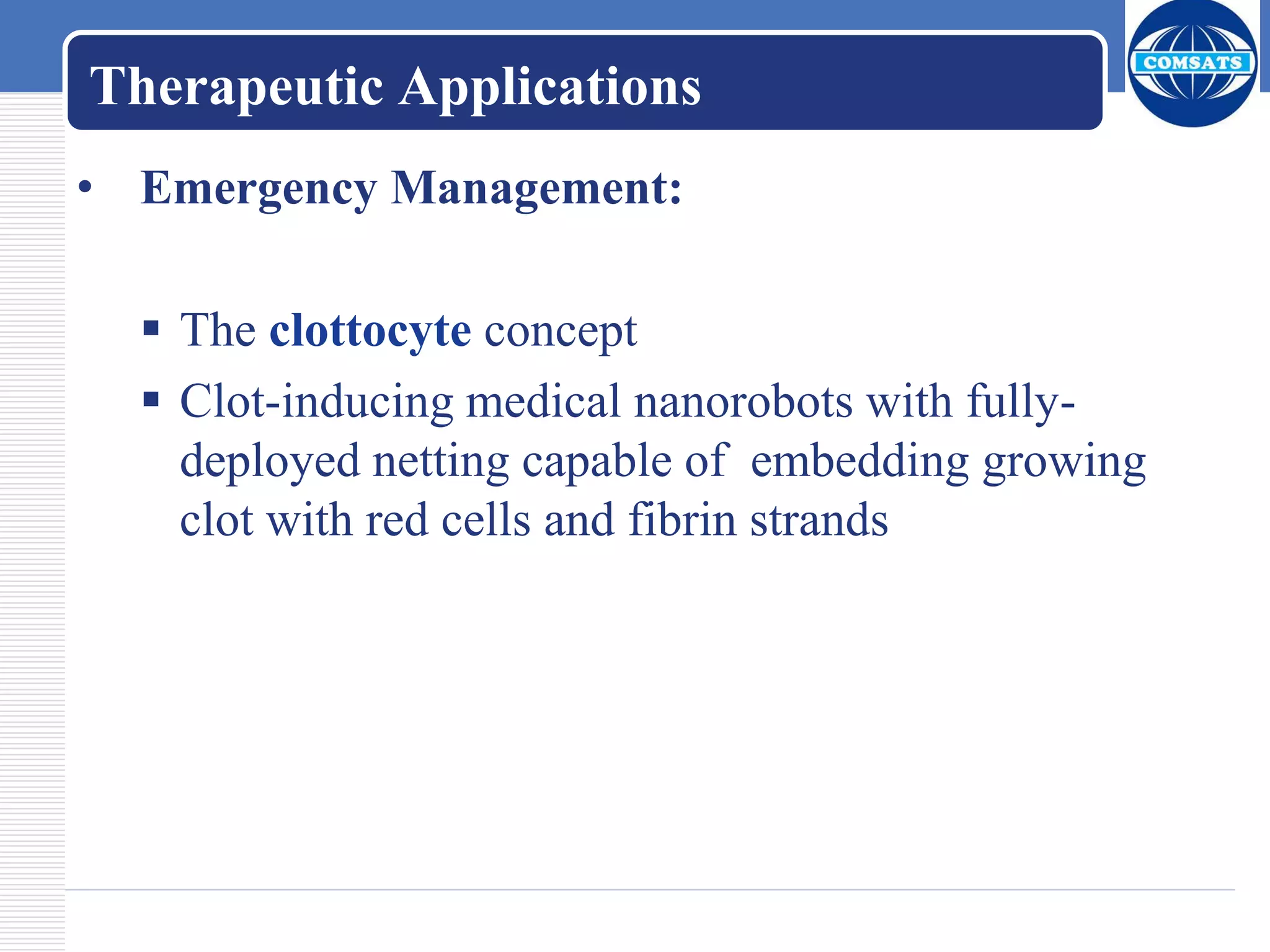 Therapeutic Applications
• Emergency Management:
 The clottocyte concept
 Clot-inducing medical nanorobots with fully-
deployed netting capable of embedding growing
clot with red cells and fibrin strands
 