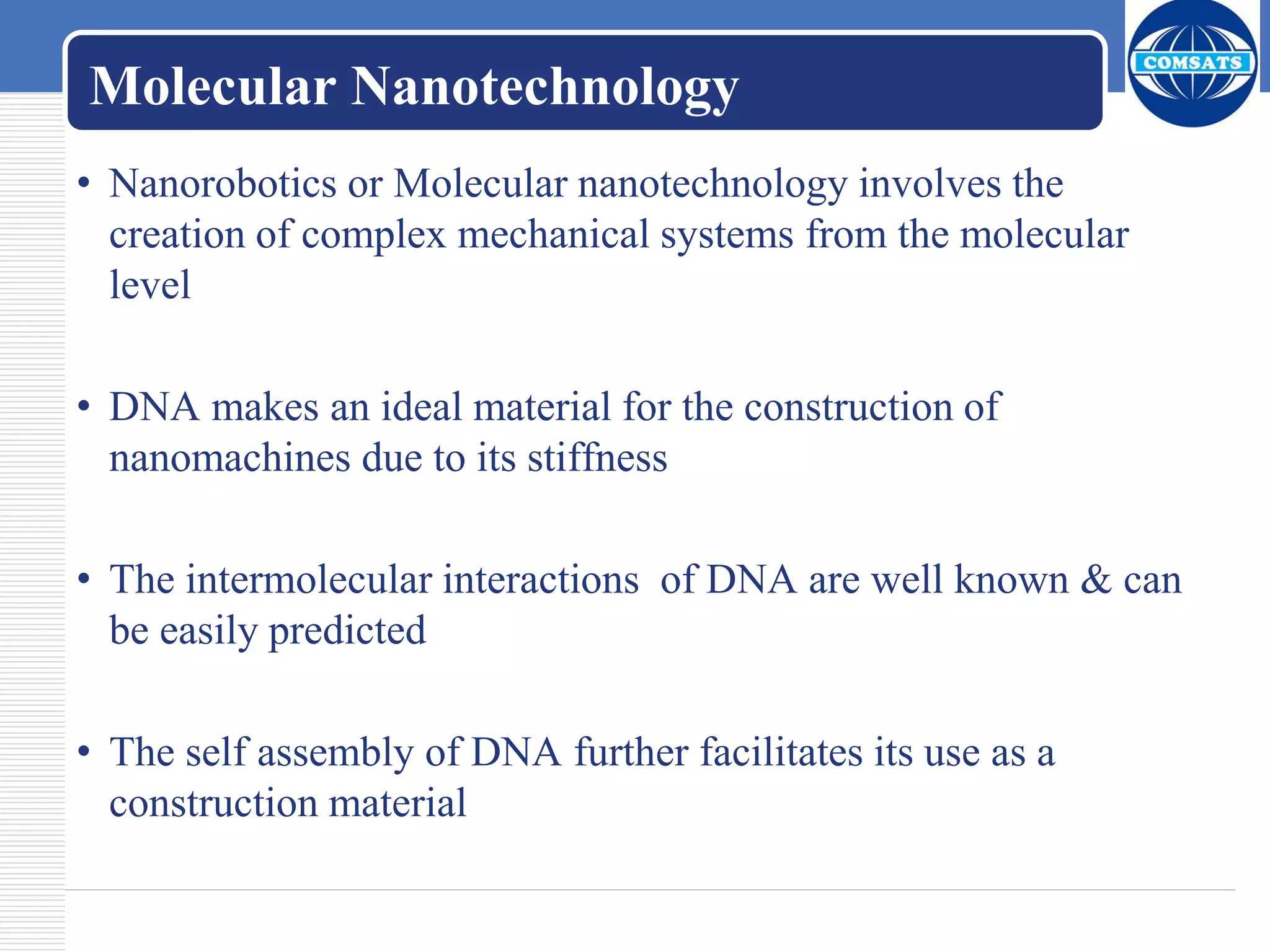 Molecular Nanotechnology
• Nanorobotics or Molecular nanotechnology involves the
creation of complex mechanical systems from the molecular
level
• DNA makes an ideal material for the construction of
nanomachines due to its stiffness
• The intermolecular interactions of DNA are well known & can
be easily predicted
• The self assembly of DNA further facilitates its use as a
construction material
 