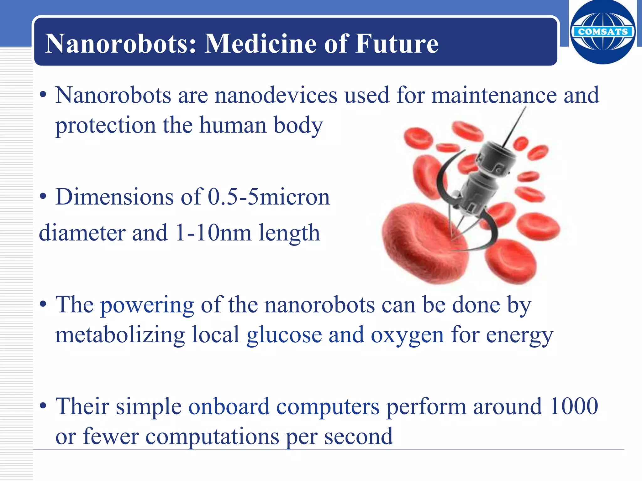 Nanorobots: Medicine of Future
• Nanorobots are nanodevices used for maintenance and
protection the human body
• Dimensions of 0.5-5micron
diameter and 1-10nm length
• The powering of the nanorobots can be done by
metabolizing local glucose and oxygen for energy
• Their simple onboard computers perform around 1000
or fewer computations per second
 