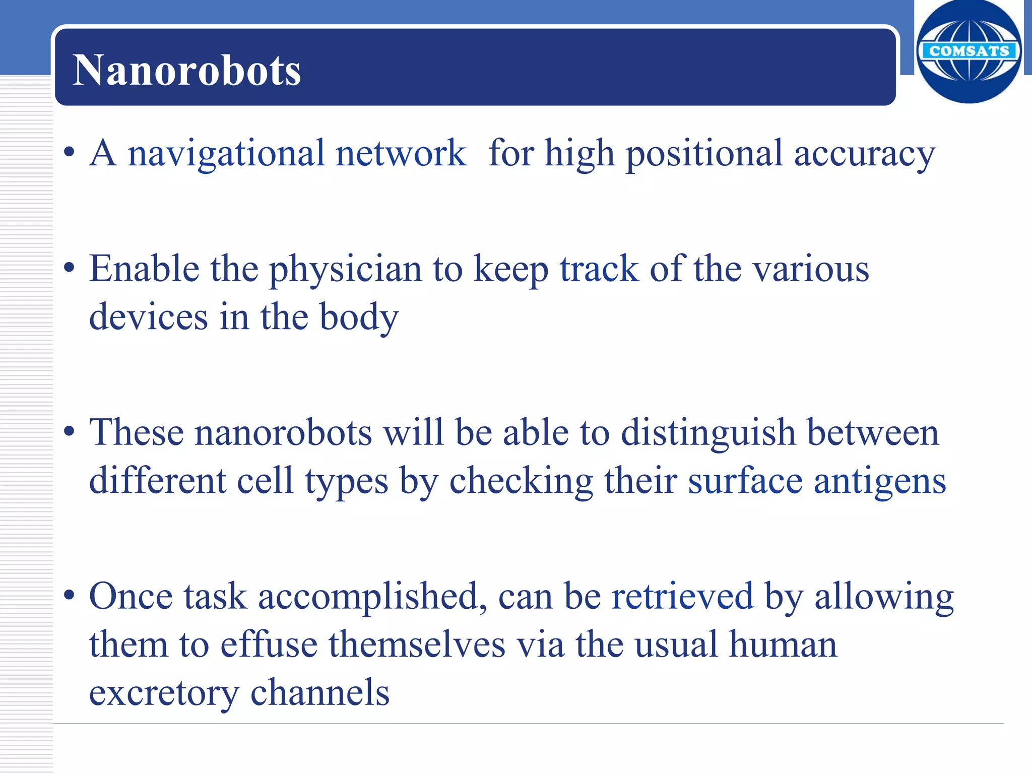 Nanorobots
• A navigational network for high positional accuracy
• Enable the physician to keep track of the various
devices in the body
• These nanorobots will be able to distinguish between
different cell types by checking their surface antigens
• Once task accomplished, can be retrieved by allowing
them to effuse themselves via the usual human
excretory channels
 