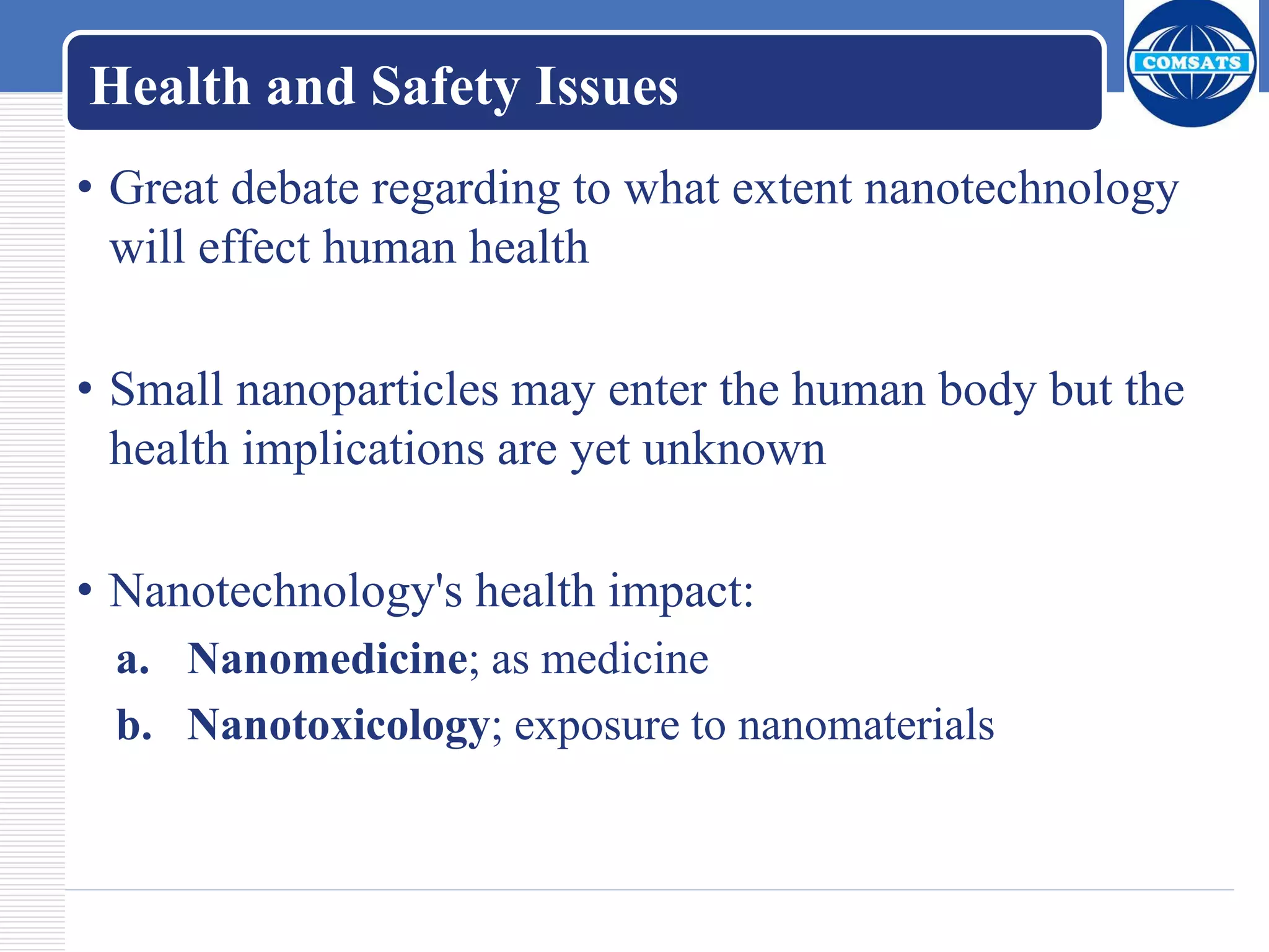Health and Safety Issues
• Great debate regarding to what extent nanotechnology
will effect human health
• Small nanoparticles may enter the human body but the
health implications are yet unknown
• Nanotechnology's health impact:
a. Nanomedicine; as medicine
b. Nanotoxicology; exposure to nanomaterials
 