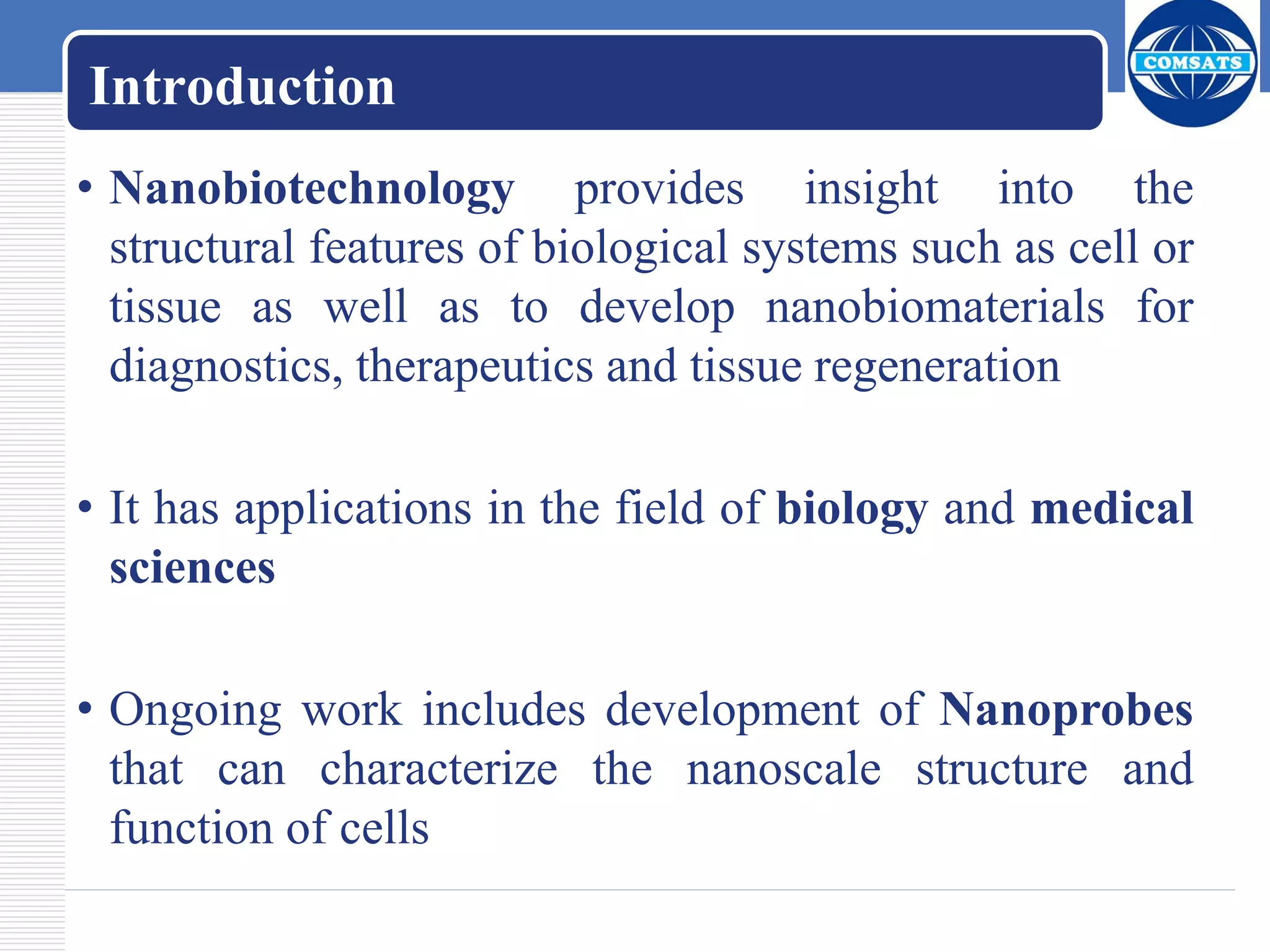 Introduction
• Nanobiotechnology provides insight into the
structural features of biological systems such as cell or
tissue as well as to develop nanobiomaterials for
diagnostics, therapeutics and tissue regeneration
• It has applications in the field of biology and medical
sciences
• Ongoing work includes development of Nanoprobes
that can characterize the nanoscale structure and
function of cells
 