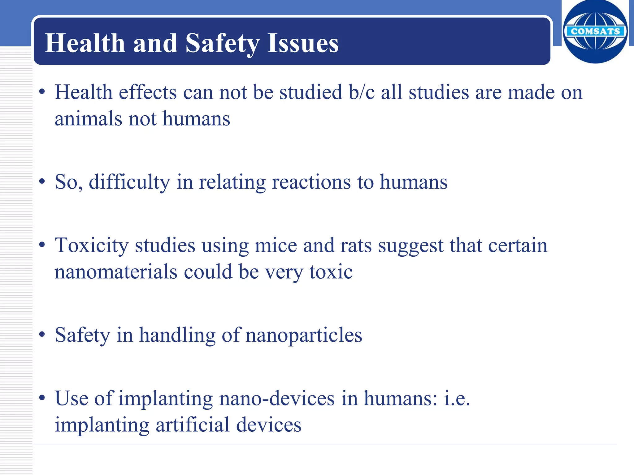 Health and Safety Issues
• Health effects can not be studied b/c all studies are made on
animals not humans
• So, difficulty in relating reactions to humans
• Toxicity studies using mice and rats suggest that certain
nanomaterials could be very toxic
• Safety in handling of nanoparticles
• Use of implanting nano-devices in humans: i.e.
implanting artificial devices
 