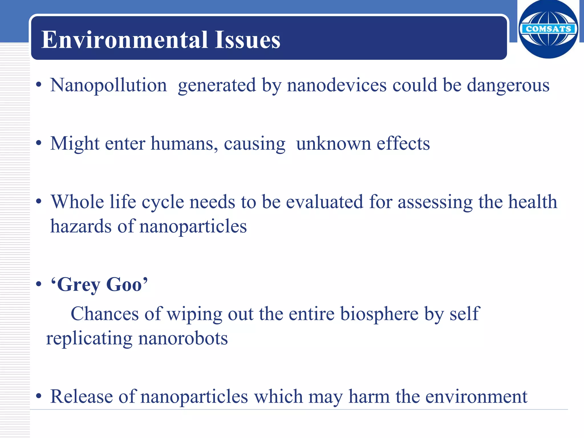 Environmental Issues
• Nanopollution generated by nanodevices could be dangerous
• Might enter humans, causing unknown effects
• Whole life cycle needs to be evaluated for assessing the health
hazards of nanoparticles
• ‘Grey Goo’
Chances of wiping out the entire biosphere by self
replicating nanorobots
• Release of nanoparticles which may harm the environment
 