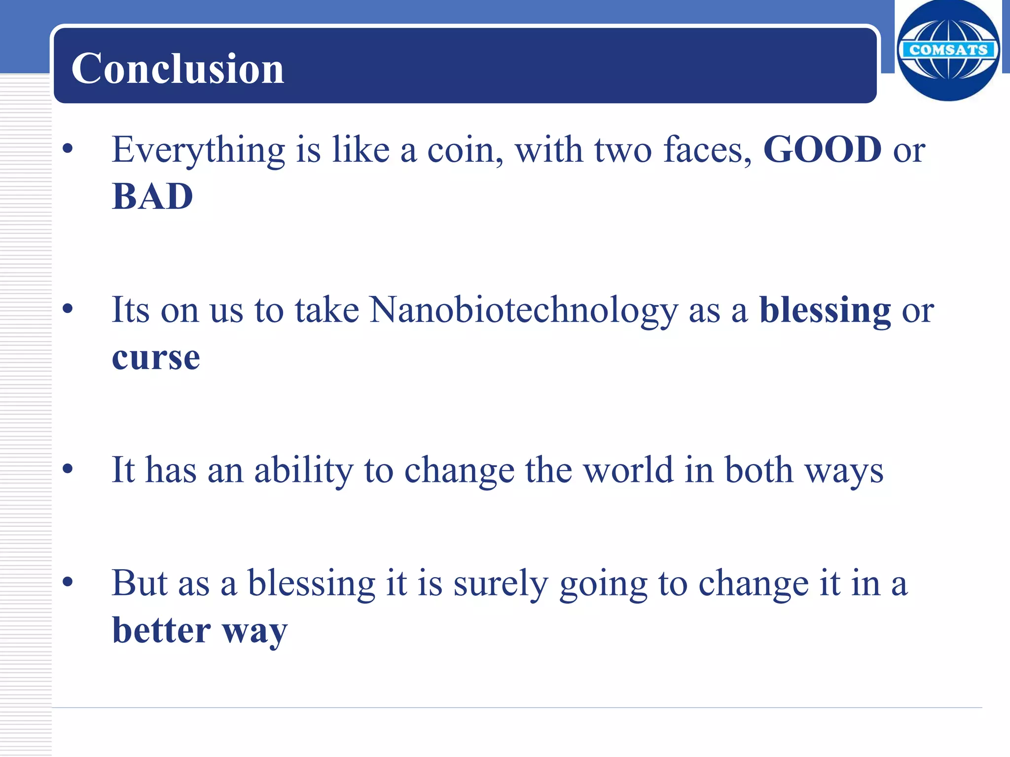 Conclusion
• Everything is like a coin, with two faces, GOOD or
BAD
• Its on us to take Nanobiotechnology as a blessing or
curse
• It has an ability to change the world in both ways
• But as a blessing it is surely going to change it in a
better way
 