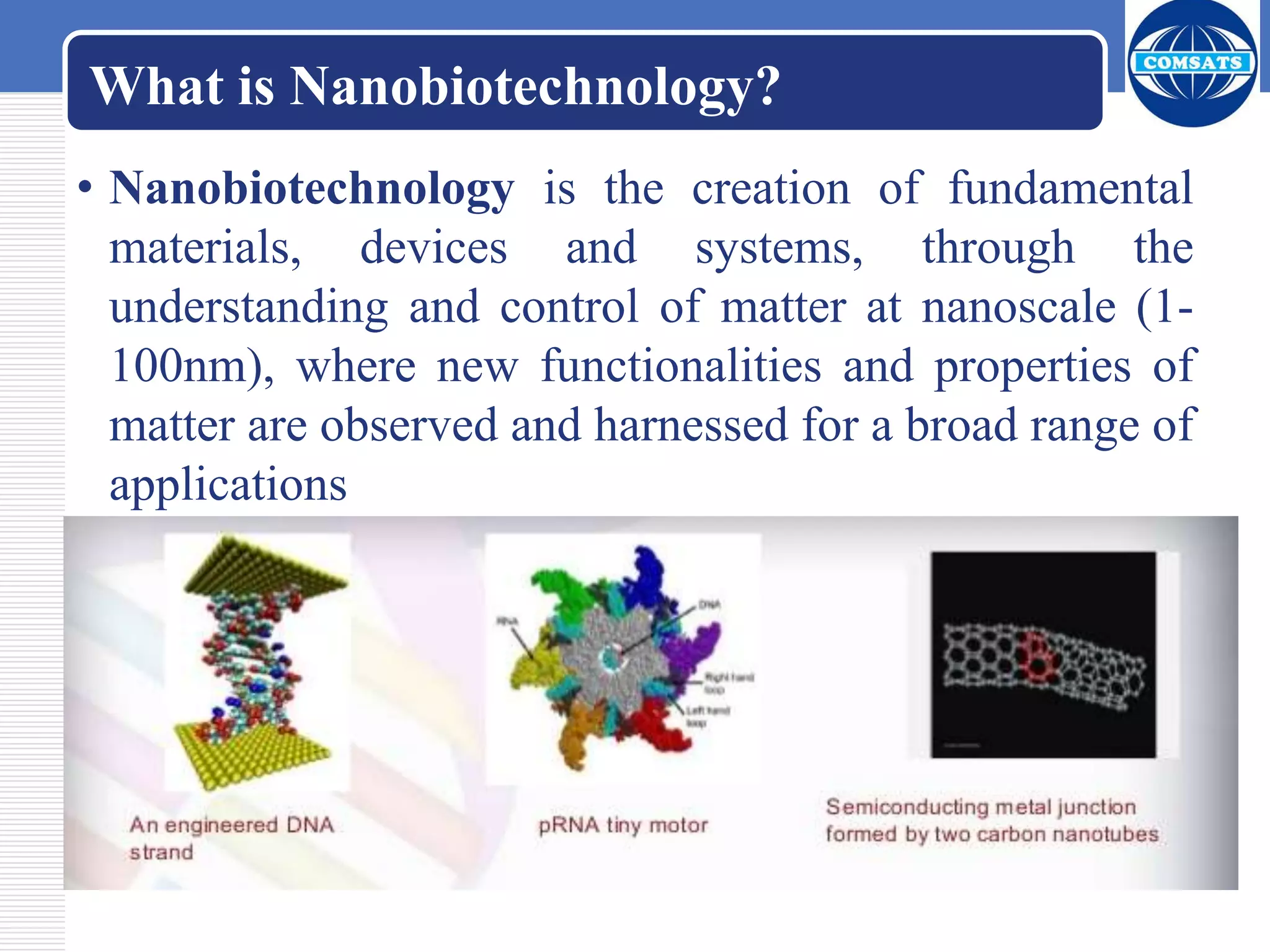 What is Nanobiotechnology?
• Nanobiotechnology is the creation of fundamental
materials, devices and systems, through the
understanding and control of matter at nanoscale (1-
100nm), where new functionalities and properties of
matter are observed and harnessed for a broad range of
applications
 