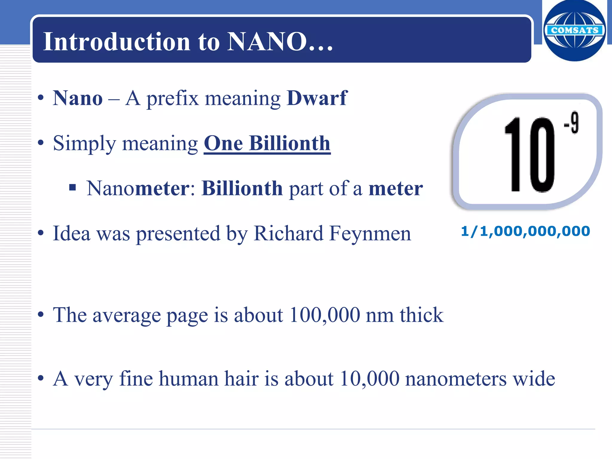 Introduction to NANO…
• Nano – A prefix meaning Dwarf
• Simply meaning One Billionth
 Nanometer: Billionth part of a meter
• Idea was presented by Richard Feynmen
• The average page is about 100,000 nm thick
• A very fine human hair is about 10,000 nanometers wide
1/1,000,000,000
 
