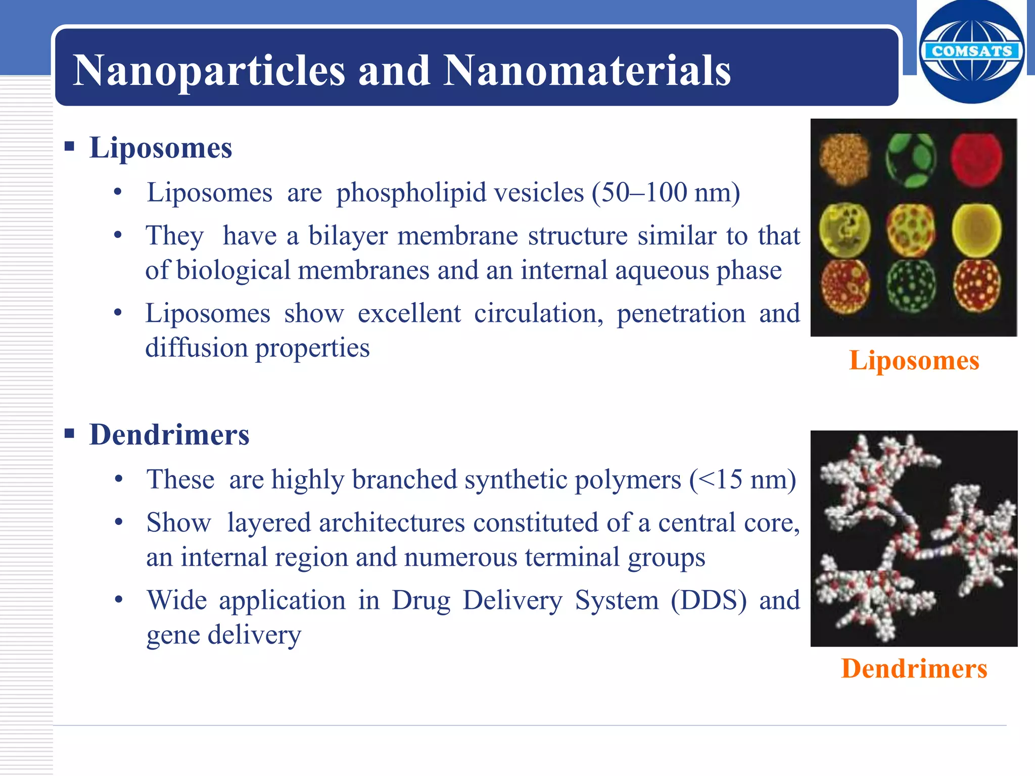 Nanoparticles and Nanomaterials
 Liposomes
• Liposomes are phospholipid vesicles (50–100 nm)
• They have a bilayer membrane structure similar to that
of biological membranes and an internal aqueous phase
• Liposomes show excellent circulation, penetration and
diffusion properties
 Dendrimers
• These are highly branched synthetic polymers (<15 nm)
• Show layered architectures constituted of a central core,
an internal region and numerous terminal groups
• Wide application in Drug Delivery System (DDS) and
gene delivery
Liposomes
Dendrimers
 
