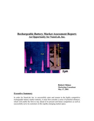 Rechargeable Battery Market Assessment Report:
An Opportunity for NanoLab, Inc.
Robert Shines
Marketing Consultant
May 17, 2001
Executive Summary
In order for NanoLab, Inc. to successfully enter and remain in the highly competitive
rechargeable battery market industry, it must first consider a series of potential alliances,
which will enable the firm to stay ahead of its present and future competitors as well as
successfully serve its customers in this rapidly emerging market space.
 