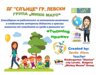 Благодарим на родителите за активното включване
и споделените интересни дейности и красиви
моменти от семейната си среда в рамките на :
Created by:
Sevdie Alieva
teacher
Kindergarten "Slantse"
city Levski, Bulgaria
„Mickey Mouse” Group
 