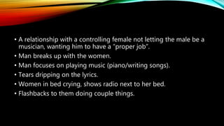 • A relationship with a controlling female not letting the male be a
musician, wanting him to have a “proper job”.
• Man breaks up with the women.
• Man focuses on playing music (piano/writing songs).
• Tears dripping on the lyrics.
• Women in bed crying, shows radio next to her bed.
• Flashbacks to them doing couple things.
