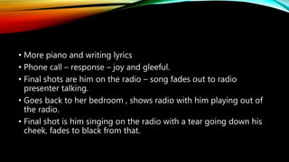 • More piano and writing lyrics
• Phone call – response – joy and gleeful.
• Final shots are him on the radio – song fades out to radio
presenter talking.
• Goes back to her bedroom , shows radio with him playing out of
the radio.
• Final shot is him singing on the radio with a tear going down his
cheek, fades to black from that.