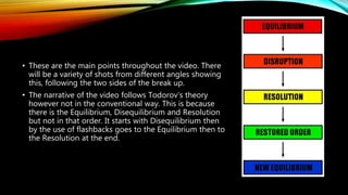 • These are the main points throughout the video. There
will be a variety of shots from different angles showing
this, following the two sides of the break up.
• The narrative of the video follows Todorov’s theory
however not in the conventional way. This is because
there is the Equilibrium, Disequilibrium and Resolution
but not in that order. It starts with Disequilibrium then
by the use of flashbacks goes to the Equilibrium then to
the Resolution at the end.