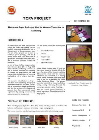 TCPA PROJECT
                                                                                                      30TH NOVEMBER, 2011


Handmade Paper Packaging Unit for Women Vulnerable to
                                       Trafficking



INTRODUCTION
In collaboration with IOM, NEEV started      The five women chosen for the enterprise
training for Paper Bags Making Unit to       were
establish community rehabilitation unit in
the community of Burmamines slum area.       1.      Chandni Karmakar
The aim of the project was to start a
                                             2.      Shivani
handmade paper packaging unit for 5
women of the basti, train them over a        3.      Gayatri Rajat
period of 6 months and make them suit-
able to earn their livelihood through this   4.      Yashoda Devi
enterprise.                                  5.      Mamta Karmakar
As part of phase 1 of the program, which
lasted between June, 2011 to Aug, 2011
NEEV identified trafficking survivors as     Initially, finding a rented place to carry out
well as women vulnerable to trafficking      the training proved to be very difficult. So
for running this enterprise so that they     in the first phase till the time, the machines
have a more dignified means of earning a     did not arrive, a mud hut in the basti was
livelihood as well as enhance their iden-    refurbished and converted to a training
tity.                                        centre. Initially handmade paper bags were
                                             made in the hut as packaging for NEEV
This economic rehabilitation would pre-      Herbal Handmade Soaps. The women
vent them from retrafficking. This project   learnt the basic skills of measuring, folding,   Handmade Paper Products made by
would also serve as a pilot basis for set-   cutting , pasting and riveting. Gradually the
ting up a community based rehabilitation
                                                                                                  Rambasti Slum Women
                                             women got expert in making these bags.
unit for the survivors of trafficking and
prevent them from commercial sexual          After the women gained proficiency in
exploitation by creating awareness and       making bags, NEEV commenced phase 2 of
economic values for employment.              the program



                                                                                                   Inside this report :
PURCHASE OF MACHINES
Phase II of the project (Sept 2011—Nov 2011) started with the purchase of machines. The            Shifting to New Unit   2
following machines were purchased for creating a paper packaging unit.
The women were then provided training on these machines to make various products.                  Formation of SHG       2


                                                                                                   Product Development    2

                                                                                                   Marketing Linkages     3


                                                                                                   Way Ahead              3
  Rotary Creasing     Manual Cutting          Shrink Wrap               Rivetting
 