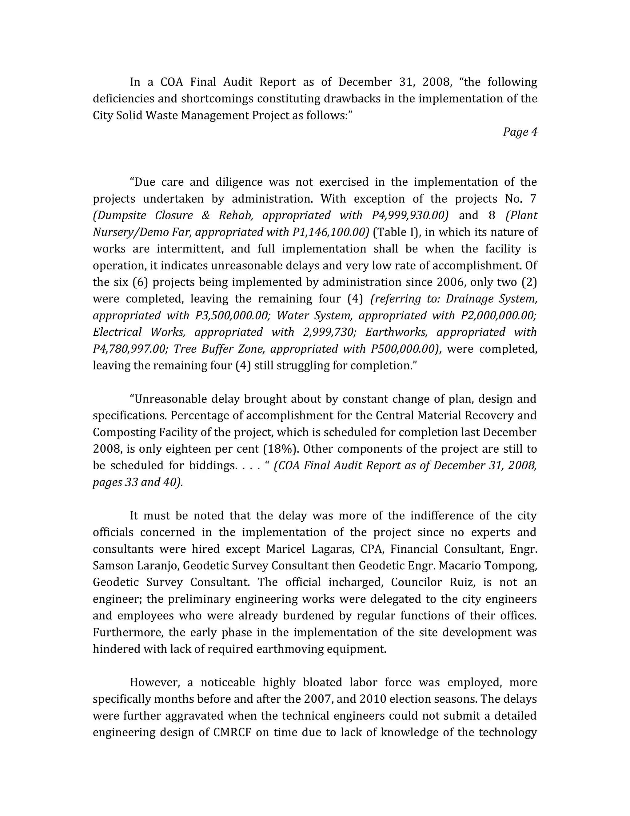 In a COA Final Audit Report as of December 31, 2008, “the following
deficiencies and shortcomings constituting drawbacks in the implementation of the
City Solid Waste Management Project as follows:”
Page 4

“Due care and diligence was not exercised in the implementation of the
projects undertaken by administration. With exception of the projects No. 7
(Dumpsite Closure & Rehab, appropriated with P4,999,930.00) and 8 (Plant
Nursery/Demo Far, appropriated with P1,146,100.00) (Table I), in which its nature of
works are intermittent, and full implementation shall be when the facility is
operation, it indicates unreasonable delays and very low rate of accomplishment. Of
the six (6) projects being implemented by administration since 2006, only two (2)
were completed, leaving the remaining four (4) (referring to: Drainage System,
appropriated with P3,500,000.00; Water System, appropriated with P2,000,000.00;
Electrical Works, appropriated with 2,999,730; Earthworks, appropriated with
P4,780,997.00; Tree Buffer Zone, appropriated with P500,000.00), were completed,
leaving the remaining four (4) still struggling for completion.”
“Unreasonable delay brought about by constant change of plan, design and
specifications. Percentage of accomplishment for the Central Material Recovery and
Composting Facility of the project, which is scheduled for completion last December
2008, is only eighteen per cent (18%). Other components of the project are still to
be scheduled for biddings. . . . “ (COA Final Audit Report as of December 31, 2008,
pages 33 and 40).
It must be noted that the delay was more of the indifference of the city
officials concerned in the implementation of the project since no experts and
consultants were hired except Maricel Lagaras, CPA, Financial Consultant, Engr.
Samson Laranjo, Geodetic Survey Consultant then Geodetic Engr. Macario Tompong,
Geodetic Survey Consultant. The official incharged, Councilor Ruiz, is not an
engineer; the preliminary engineering works were delegated to the city engineers
and employees who were already burdened by regular functions of their offices.
Furthermore, the early phase in the implementation of the site development was
hindered with lack of required earthmoving equipment.
However, a noticeable highly bloated labor force was employed, more
specifically months before and after the 2007, and 2010 election seasons. The delays
were further aggravated when the technical engineers could not submit a detailed
engineering design of CMRCF on time due to lack of knowledge of the technology

 