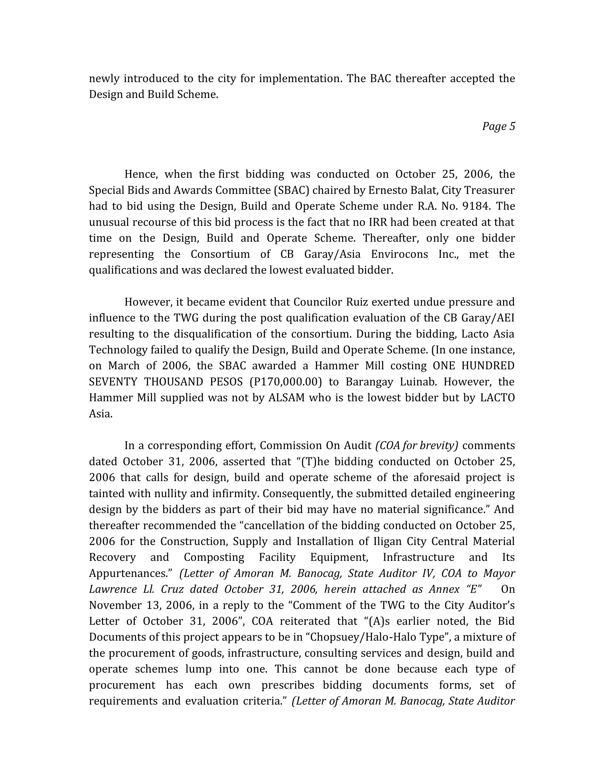 newly introduced to the city for implementation. The BAC thereafter accepted the
Design and Build Scheme.
Page 5

Hence, when the first bidding was conducted on October 25, 2006, the
Special Bids and Awards Committee (SBAC) chaired by Ernesto Balat, City Treasurer
had to bid using the Design, Build and Operate Scheme under R.A. No. 9184. The
unusual recourse of this bid process is the fact that no IRR had been created at that
time on the Design, Build and Operate Scheme. Thereafter, only one bidder
representing the Consortium of CB Garay/Asia Envirocons Inc., met the
qualifications and was declared the lowest evaluated bidder.
However, it became evident that Councilor Ruiz exerted undue pressure and
influence to the TWG during the post qualification evaluation of the CB Garay/AEI
resulting to the disqualification of the consortium. During the bidding, Lacto Asia
Technology failed to qualify the Design, Build and Operate Scheme. (In one instance,
on March of 2006, the SBAC awarded a Hammer Mill costing ONE HUNDRED
SEVENTY THOUSAND PESOS (P170,000.00) to Barangay Luinab. However, the
Hammer Mill supplied was not by ALSAM who is the lowest bidder but by LACTO
Asia.
In a corresponding effort, Commission On Audit (COA for brevity) comments
dated October 31, 2006, asserted that “(T)he bidding conducted on October 25,
2006 that calls for design, build and operate scheme of the aforesaid project is
tainted with nullity and infirmity. Consequently, the submitted detailed engineering
design by the bidders as part of their bid may have no material significance.” And
thereafter recommended the “cancellation of the bidding conducted on October 25,
2006 for the Construction, Supply and Installation of Iligan City Central Material
Recovery and Composting Facility Equipment, Infrastructure and Its
Appurtenances.” (Letter of Amoran M. Banocag, State Auditor IV, COA to Mayor
Lawrence Ll. Cruz dated October 31, 2006, herein attached as Annex “E”
On
November 13, 2006, in a reply to the “Comment of the TWG to the City Auditor’s
Letter of October 31, 2006”, COA reiterated that “(A)s earlier noted, the Bid
Documents of this project appears to be in “Chopsuey/Halo-Halo Type”, a mixture of
the procurement of goods, infrastructure, consulting services and design, build and
operate schemes lump into one. This cannot be done because each type of
procurement has each own prescribes bidding documents forms, set of
requirements and evaluation criteria.” (Letter of Amoran M. Banocag, State Auditor

 