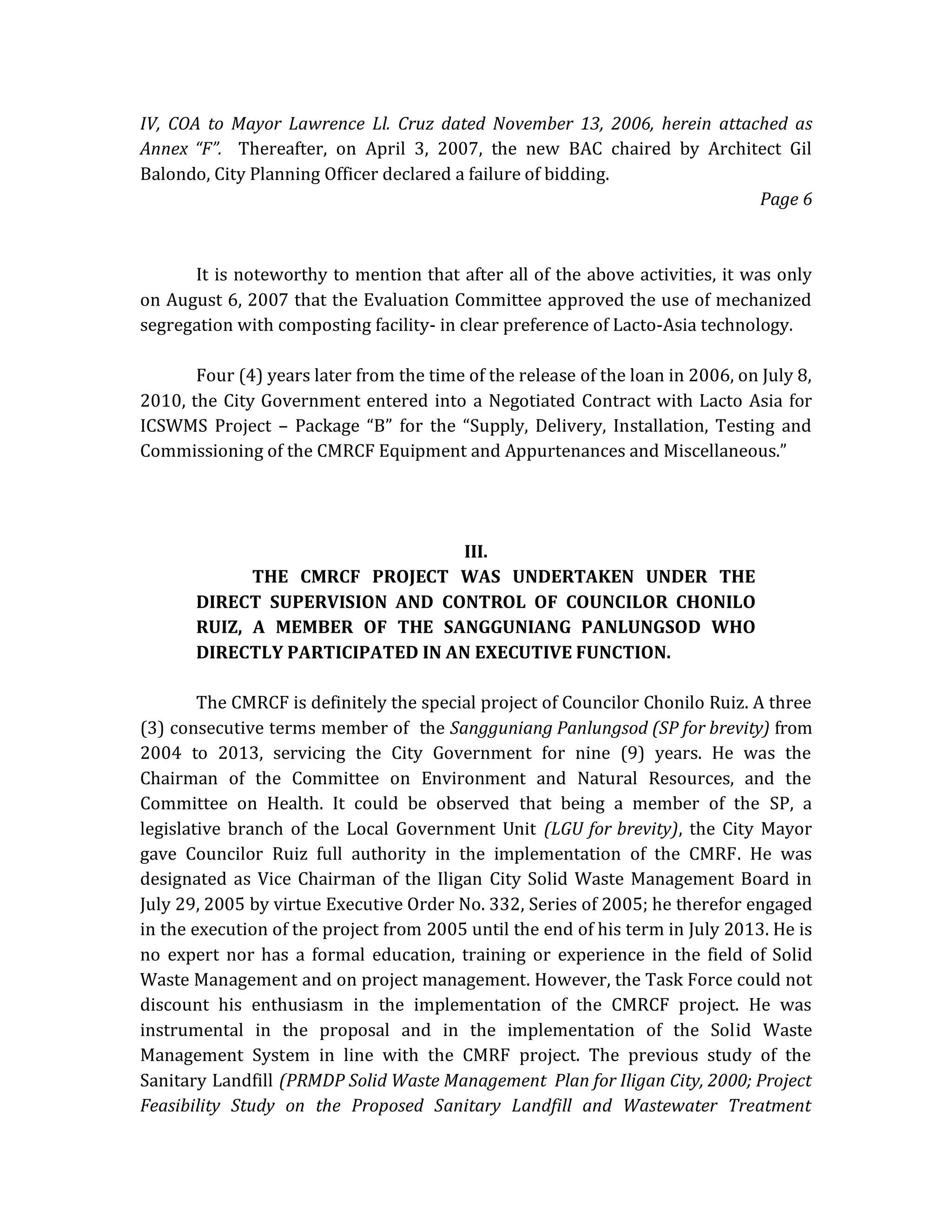 IV, COA to Mayor Lawrence Ll. Cruz dated November 13, 2006, herein attached as
Annex “F”. Thereafter, on April 3, 2007, the new BAC chaired by Architect Gil
Balondo, City Planning Officer declared a failure of bidding.
Page 6

It is noteworthy to mention that after all of the above activities, it was only
on August 6, 2007 that the Evaluation Committee approved the use of mechanized
segregation with composting facility- in clear preference of Lacto-Asia technology.
Four (4) years later from the time of the release of the loan in 2006, on July 8,
2010, the City Government entered into a Negotiated Contract with Lacto Asia for
ICSWMS Project – Package “B” for the “Supply, Delivery, Installation, Testing and
Commissioning of the CMRCF Equipment and Appurtenances and Miscellaneous.”

III.
THE CMRCF PROJECT WAS UNDERTAKEN UNDER THE
DIRECT SUPERVISION AND CONTROL OF COUNCILOR CHONILO
RUIZ, A MEMBER OF THE SANGGUNIANG PANLUNGSOD WHO
DIRECTLY PARTICIPATED IN AN EXECUTIVE FUNCTION.
The CMRCF is definitely the special project of Councilor Chonilo Ruiz. A three
(3) consecutive terms member of the Sangguniang Panlungsod (SP for brevity) from
2004 to 2013, servicing the City Government for nine (9) years. He was the
Chairman of the Committee on Environment and Natural Resources, and the
Committee on Health. It could be observed that being a member of the SP, a
legislative branch of the Local Government Unit (LGU for brevity), the City Mayor
gave Councilor Ruiz full authority in the implementation of the CMRF. He was
designated as Vice Chairman of the Iligan City Solid Waste Management Board in
July 29, 2005 by virtue Executive Order No. 332, Series of 2005; he therefor engaged
in the execution of the project from 2005 until the end of his term in July 2013. He is
no expert nor has a formal education, training or experience in the field of Solid
Waste Management and on project management. However, the Task Force could not
discount his enthusiasm in the implementation of the CMRCF project. He was
instrumental in the proposal and in the implementation of the Solid Waste
Management System in line with the CMRF project. The previous study of the
Sanitary Landfill (PRMDP Solid Waste Management Plan for Iligan City, 2000; Project
Feasibility Study on the Proposed Sanitary Landfill and Wastewater Treatment

 