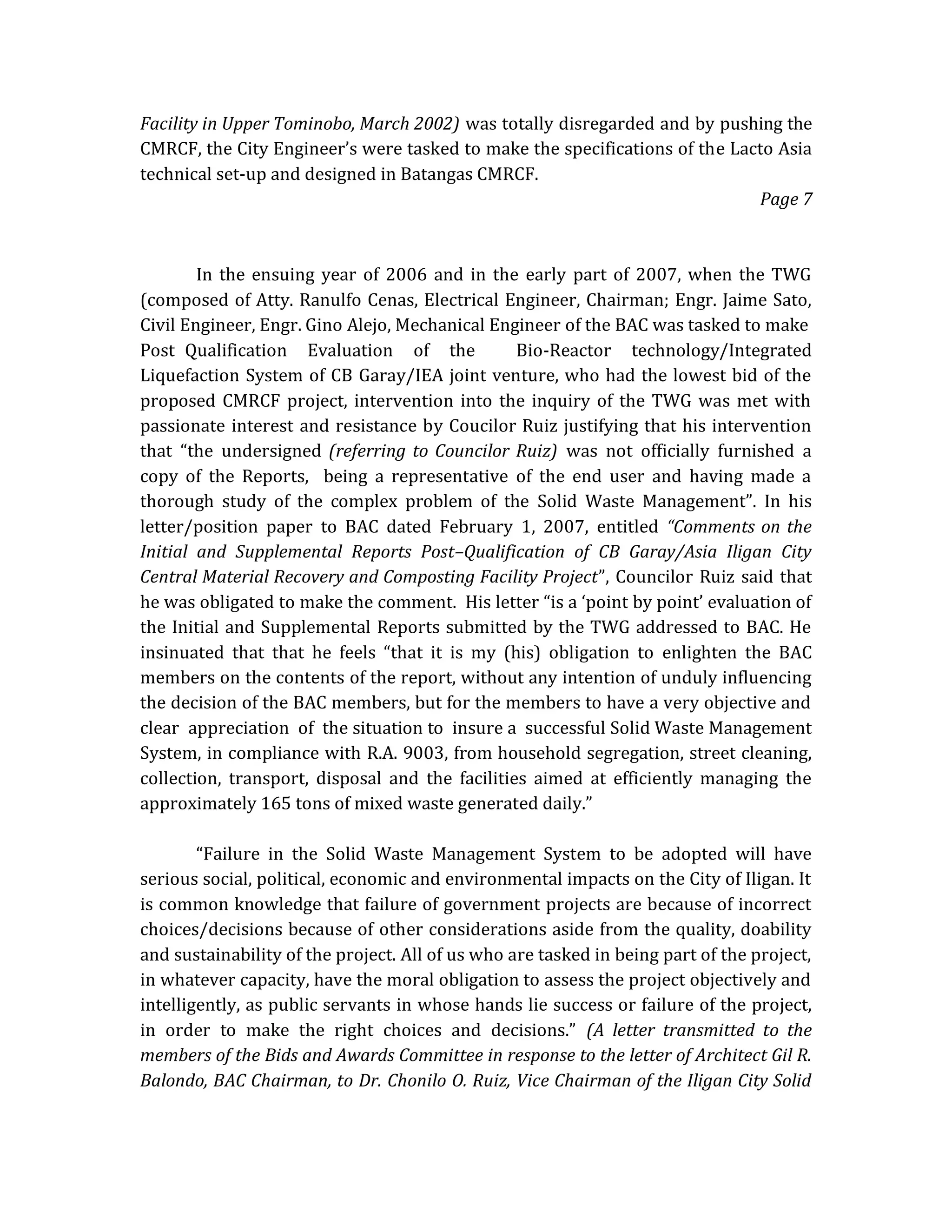 Facility in Upper Tominobo, March 2002) was totally disregarded and by pushing the
CMRCF, the City Engineer’s were tasked to make the specifications of the Lacto Asia
technical set-up and designed in Batangas CMRCF.
Page 7

In the ensuing year of 2006 and in the early part of 2007, when the TWG
(composed of Atty. Ranulfo Cenas, Electrical Engineer, Chairman; Engr. Jaime Sato,
Civil Engineer, Engr. Gino Alejo, Mechanical Engineer of the BAC was tasked to make
Post Qualification Evaluation of the
Bio-Reactor technology/Integrated
Liquefaction System of CB Garay/IEA joint venture, who had the lowest bid of the
proposed CMRCF project, intervention into the inquiry of the TWG was met with
passionate interest and resistance by Coucilor Ruiz justifying that his intervention
that “the undersigned (referring to Councilor Ruiz) was not officially furnished a
copy of the Reports, being a representative of the end user and having made a
thorough study of the complex problem of the Solid Waste Management”. In his
letter/position paper to BAC dated February 1, 2007, entitled “Comments on the
Initial and Supplemental Reports Post–Qualification of CB Garay/Asia Iligan City
Central Material Recovery and Composting Facility Project”, Councilor Ruiz said that
he was obligated to make the comment. His letter “is a ‘point by point’ evaluation of
the Initial and Supplemental Reports submitted by the TWG addressed to BAC. He
insinuated that that he feels “that it is my (his) obligation to enlighten the BAC
members on the contents of the report, without any intention of unduly influencing
the decision of the BAC members, but for the members to have a very objective and
clear appreciation of the situation to insure a successful Solid Waste Management
System, in compliance with R.A. 9003, from household segregation, street cleaning,
collection, transport, disposal and the facilities aimed at efficiently managing the
approximately 165 tons of mixed waste generated daily.”
“Failure in the Solid Waste Management System to be adopted will have
serious social, political, economic and environmental impacts on the City of Iligan. It
is common knowledge that failure of government projects are because of incorrect
choices/decisions because of other considerations aside from the quality, doability
and sustainability of the project. All of us who are tasked in being part of the project,
in whatever capacity, have the moral obligation to assess the project objectively and
intelligently, as public servants in whose hands lie success or failure of the project,
in order to make the right choices and decisions.” (A letter transmitted to the
members of the Bids and Awards Committee in response to the letter of Architect Gil R.
Balondo, BAC Chairman, to Dr. Chonilo O. Ruiz, Vice Chairman of the Iligan City Solid

 